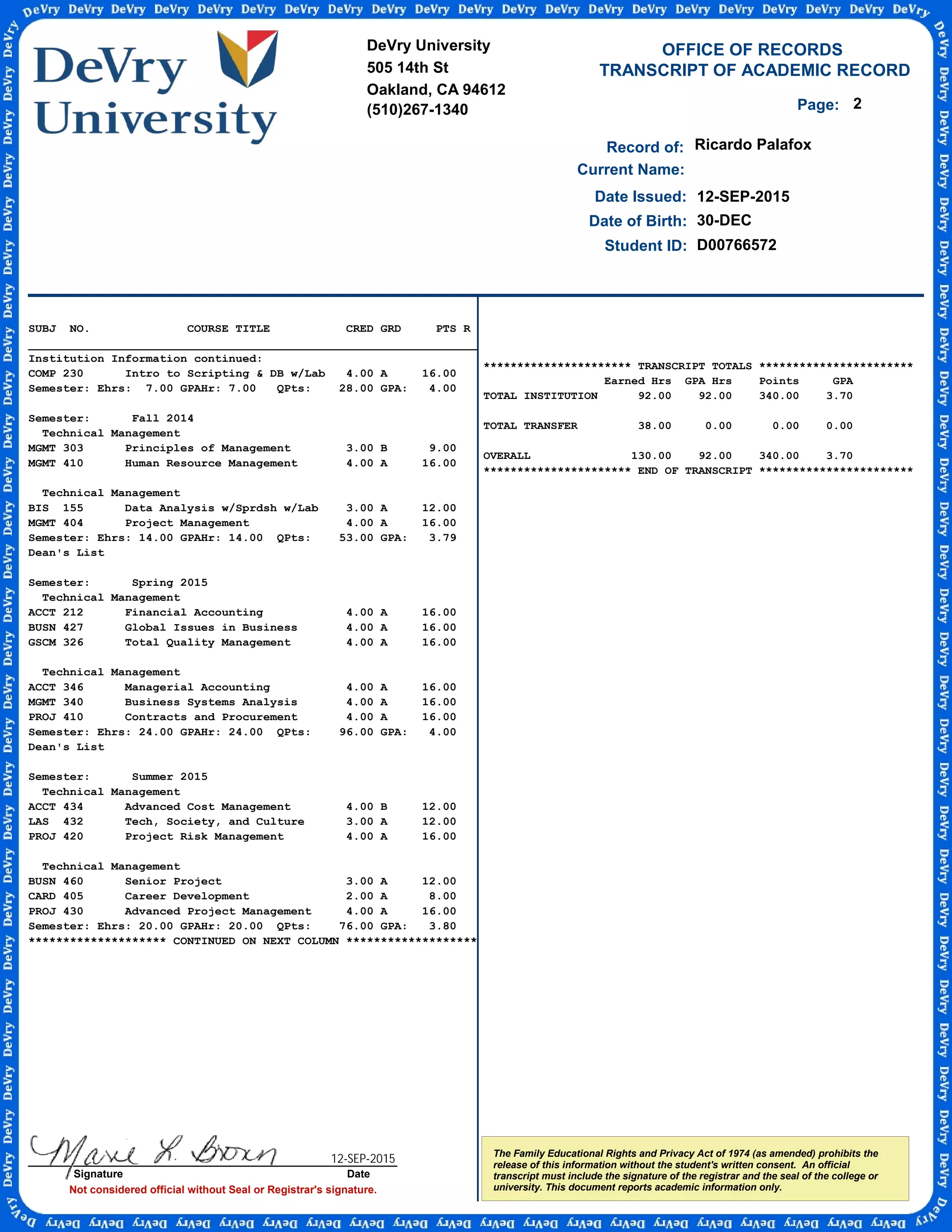 TRANSCRIPT OF ACADEMIC RECORD
Not considered official without Seal or Registrar's signature.
Student ID:
OFFICE OF RECORDS
Record of:
The Family Educational Rights and Privacy Act of 1974 (as amended) prohibits the
release of this information without the student's written consent. An official
transcript must include the signature of the registrar and the seal of the college or
university. This document reports academic information only.
Date Issued:
Ricardo Palafox
12-SEP-2015
Date of Birth: 30-DEC
Current Name:
D00766572
2Page:
SUBJ NO. COURSE TITLE CRED GRD PTS R
_________________________________________________________________
Institution Information continued:
COMP 230 Intro to Scripting & DB w/Lab 4.00 A 16.00
Semester: Ehrs: 7.00 GPAHr: 7.00 QPts: 28.00 GPA: 4.00
Semester: Fall 2014
Technical Management
MGMT 303 Principles of Management 3.00 B 9.00
MGMT 410 Human Resource Management 4.00 A 16.00
Technical Management
BIS 155 Data Analysis w/Sprdsh w/Lab 3.00 A 12.00
MGMT 404 Project Management 4.00 A 16.00
Semester: Ehrs: 14.00 GPAHr: 14.00 QPts: 53.00 GPA: 3.79
Dean's List
Semester: Spring 2015
Technical Management
ACCT 212 Financial Accounting 4.00 A 16.00
BUSN 427 Global Issues in Business 4.00 A 16.00
GSCM 326 Total Quality Management 4.00 A 16.00
Technical Management
ACCT 346 Managerial Accounting 4.00 A 16.00
MGMT 340 Business Systems Analysis 4.00 A 16.00
PROJ 410 Contracts and Procurement 4.00 A 16.00
Semester: Ehrs: 24.00 GPAHr: 24.00 QPts: 96.00 GPA: 4.00
Dean's List
Semester: Summer 2015
Technical Management
ACCT 434 Advanced Cost Management 4.00 B 12.00
LAS 432 Tech, Society, and Culture 3.00 A 12.00
PROJ 420 Project Risk Management 4.00 A 16.00
Technical Management
BUSN 460 Senior Project 3.00 A 12.00
CARD 405 Career Development 2.00 A 8.00
PROJ 430 Advanced Project Management 4.00 A 16.00
Semester: Ehrs: 20.00 GPAHr: 20.00 QPts: 76.00 GPA: 3.80
******************** CONTINUED ON NEXT COLUMN *******************
DeVry University
505 14th St
Oakland, CA 94612
(510)267-1340
Signature Date
********************** TRANSCRIPT TOTALS ***********************
Earned Hrs GPA Hrs Points GPA
TOTAL INSTITUTION 92.00 92.00 340.00 3.70
TOTAL TRANSFER 38.00 0.00 0.00 0.00
OVERALL 130.00 92.00 340.00 3.70
********************** END OF TRANSCRIPT ***********************
12-SEP-2015
-
CopyofOfficialTranscript
-
 