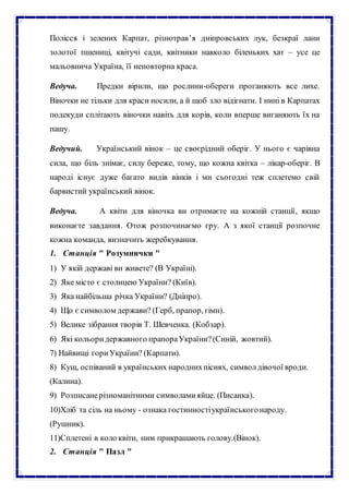 Полісся і зелених Карпат, різнотрав’я дніпровських лук, безкраї лани
золотої пшениці, квітучі сади, квітники навколо біленьких хат – усе це
мальовнича Україна, її неповторна краса.
Ведуча. Предки вірили, що рослини-обереги проганяють все лихе.
Віночки не тільки для краси носили, а й щоб зло відігнати. І нині в Карпатах
подекуди сплітають віночки навіть для корів, коли вперше виганяють їх на
пашу.
Ведучий. Український вінок – це своєрідний оберіг. У нього є чарівна
сила, що біль знімає, силу береже, тому, що кожна квітка – лікар-оберіг. В
народі існує дуже багато видів вінків і ми сьогодні теж сплетемо свій
барвистий український вінок.
Ведуча. А квіти для віночка ви отримаєте на кожній станції, якщо
виконаєте завдання. Отож розпочинаємо гру. А з якої станції розпочне
кожна команда, визначить жеребкування.
1. Станція " Розумнички "
1) У якій державі ви живете? (В Україні).
2) Яке місто є столицею України? (Київ).
3) Яка найбільша річка України? (Дніпро).
4) Що є символом держави? (Герб, прапор, гімн).
5) Велике зібрання творів Т. Шевченка. (Кобзар).
6) Які кольоридержавного прапораУкраїни?(Синій, жовтий).
7) Найвищі гориУкраїни? (Карпати).
8) Кущ, оспіваний в українських народнихпіснях, символдівочої вроди.
(Калина).
9) Розписанерізноманітними символамияйце. (Писанка).
10)Хліб та сіль на ньому - ознака гостинностіукраїнськогонароду.
(Рушник).
11)Сплетені в коло квіти, ним прикрашають голову.(Вінок).
2. Станція " Пазл "
 