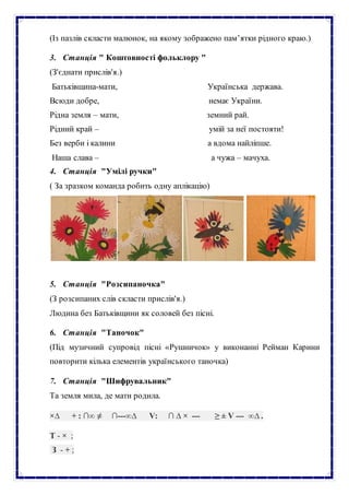 (Із пазлів скласти малюнок, на якому зображено пам’ятки рідного краю.)
3. Станція " Коштовності фольклору "
(З'єднати прислів'я.)
Батьківщина-мати, Українська держава.
Всюди добре, немає України.
Рідна земля – мати, земний рай.
Рідний край – умій за неї постояти!
Без верби і калини а вдома найліпше.
Наша слава – а чужа – мачуха.
4. Станція "Умілі ручки"
( За зразком команда робить одну аплікацію)
5. Станція "Розсипаночка"
(З розсипаних слів скласти прислів'я.)
Людина без Батьківщини як соловей без пісні.
6. Станція "Таночок"
(Під музичний супровід пісні «Рушничок» у виконанні Рейман Карини
повторити кілька елементів українського таночка)
7. Станція "Шифрувальник"
Та земля мила, де мати родила.
×∆ + : ∩∞ ≠ ∩---∞∆ V: ∩ ∆ × --- ≥ ± V --- ∞∆ .
Т - × ;
З - + ;
 