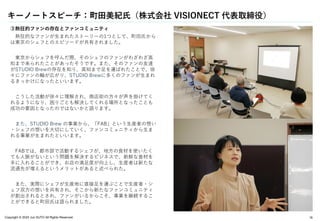 Copyright © 2024 Jun SUTO All Rights Reserved. 19
③熱狂的ファンの存在とファンコミュニティ
熱狂的なファンが生まれたストーリーの1つとして、町田氏から
は東京のシェフとのエピソードが共有されました。
東京からシェフを呼んだ際、そのシェフのファンがわざわざ高
知まで来られたことがあったそうです。また、そのファンの友達
がSTUDIO Brewの存在を知り、高知まで足を運ばれたことで、徐
々にファンの輪が広がり、STUDIO Brewに多くのファンが生まれ
るきっかけになったといいます。
こうした活動が徐々に理解され、商店街の方々が声を掛けてく
れるようになり、困りごとも解決してくれる場所となったことも
成功の要因となったのではないかと語ります。
また、STUDIO Brew の事業から、「FAB」という生産者の想い
・シェフの想いを大切にしていく、ファンコミュニティから生ま
れる事業が生まれたといいます。
FABでは、都市部で活動するシェフが、地方の食材を使いたく
ても人脈がないという問題を解決するビジネスで、新鮮な食材を
手に入れることができ、お店の満足度が向上し、生産者は新たな
流通先が増えるというメリットがあると述べられた。
また、実際にシェフが生産地に直接足を運ぶことで生産者・シ
ェフ双方の想いを共有され、そこから新たなファンコミュニティ
が創出されるとされ、ファンがいるからこそ、事業を継続するこ
とができると町田氏は語られました。
キーノートスピーチ：町田美紀氏（株式会社 VISIONECT 代表取締役）
 