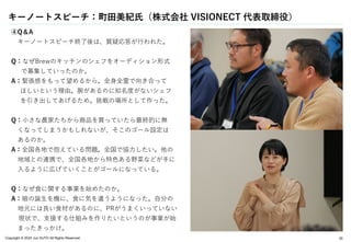 Copyright © 2024 Jun SUTO All Rights Reserved. 20
④Q＆A
キーノートスピーチ終了後は、質疑応答が行われた。
Q：なぜBrewのキッチンのシェフをオーディション形式
で募集していったのか。
A：緊張感をもって望めるから。全身全霊で向き合って
ほしいという理由。腕があるのに知名度がないシェフ
を引き出してあげるため。挑戦の場所として作った。
Q：小さな農家たちから商品を買っていたら最終的に無
くなってしまうかもしれないが、そこのゴール設定は
あるのか。
A：全国各地で抱えている問題。全国で協力したい。他の
地域との連携で、全国各地から特色ある野菜などが手に
入るように広げていくことがゴールになっている。
Q：なぜ食に関する事業を始めたのか。
A：娘の誕生を機に、食に気を遣うようになった。自分の
地元には良い食材があるのに、PRがうまくいっていない
現状で、支援する仕組みを作りたいというのが事業が始
まったきっかけ。
キーノートスピーチ：町田美紀氏（株式会社 VISIONECT 代表取締役）
 