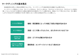 Copyright © 2024 Jun SUTO All Rights Reserved.
マーケティングの基本視点
地域資源を活用した商品を開発する上でも、マーケティングの基本視点を意識する必要がある。
マーケティング視点としては、①いくらで売るか、②どこに売るか、③どのように伝えるか、④どのように何度も
買ってもらうかの4つの視点から商品の販売方法を検討していく必要がある。商品について考える上では、①に着目
しがちであるが4つの要素全てを深く検討しないと売れる商品を作ることは難しい。
24
いくらで売るか
どこで売るか
どのように
伝えるか
どのように何度も
買ってもらうか
価格：想定顧客にとっての値ごろ感と利益が生めるか
流通：どこで買ってもらうか、またそのコストはどうか
広告：どうすれば魅力が伝わるか
顧客育成：エンゲージメントをどう高めるか
 