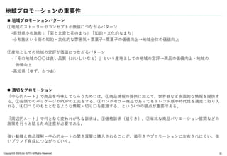 Copyright © 2024 Jun SUTO All Rights Reserved.
地域プロモーションの重要性
 地域プロモーションパターン
①地域のストーリーやコンセプトが価値につながるパターン
-長野県小布施町：「栗と北斎と花のまち」「知的・文化的なまち」
-小布施という街の知的・文化的な雰囲気＋栗菓子=栗菓子の価値向上→地域全体の価値向上
②産地としての地域の定評が価値につながるパターン
-「その地域の〇〇は良い品質（おいしいなど）」という産地としての地域の定評→商品の価値向上・地域の
価値向上
-高知県（ゆず、かつお）
 適切なプロモーション
「中心的ルート」で商品を吟味してもらうためには、①商品情報の提供に加えて、世界観など多面的な情報を提供す
る、②店頭でのパッケージやPOPの工夫をする、③ロングセラー商品であってもトレンド感や時代性を適度に取り入
れる、④口コミのもととなるような情報・切り口を意識する、という4つの観点が重要である。
「周辺的ルート」で何となく変われがちな訴求は、①価格訴求（値引き）、②単純な商品バリエーション展開などの
施策を行うと陥るため注意が必要である。
強い動機と商品理解＝中心的ルートの聞き耳層に購入されることが、値引きやプロモーションに左右されにくい、強
いブランド育成につながっていく。
35
 