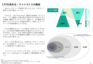 Copyright © 2024 Jun SUTO All Rights Reserved.
LTVを高める＝ファンづくりの徹底
近年マーケティング施策を考える上では、LTVという
概念に注目が集まっている。
LTVとは、Life Time Value（顧客生涯価値）のことで
あり、１人の顧客と企業が取引を始めてから終わりまで
の期間（顧客ライフサイクル）を通じて、その顧客が企
業やブランドにもたらす損益を累計して算出したマーケ
ティング成果指標のことである。
LTVの重要性はパレートの法則から考えることができ
る。それは20%の顧客が80%の利益をもたらすというも
のである。つまり、売上の80%を提供する20%の顧客へ
アプローチを行う方が継続的に購買してもらえるために
LTVに注目が集まった。
また、LTVを高めるには、従来のターゲティングアプ
ローチとは異なり、ファンベースアプローチのマーケテ
ィング施策を行う必要がある。
ファンベースマーケティングでは、コアファン（熱狂
的ファン）を生み出すことを意識して事業戦略を作って
いく。
38
出所）
https://solution.toppan.co.jp/bx/service/retail/fancierge.html
佐藤尚之(2018)『ファンベース：支持され、愛され、長く売れ続けるために』(ちくま新書)
 