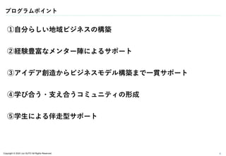 Copyright © 2024 Jun SUTO All Rights Reserved.
プログラムポイント
6
①自分らしい地域ビジネスの構築
②経験豊富なメンター陣によるサポート
③アイデア創造からビジネスモデル構築まで一貫サポート
④学び合う・支え合うコミュニティの形成
⑤学生による伴走型サポート
 