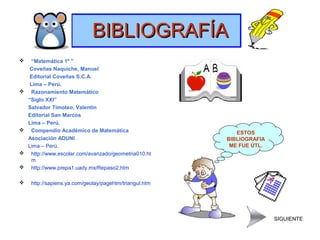 BIBLIOGRAFÍABIBLIOGRAFÍA
 “Matemática 1º ”
Coveñas Naquiche, Manuel
Editorial Coveñas S.C.A.
Lima – Perú.
 Razonamiento Matemático
“Siglo XXI”
Salvador Timoteo, Valentín
Editorial San Marcos
Lima – Perú.
 Compendio Académico de Matemática
Asociación ADUNI
Lima – Perú.
 http://www.escolar.com/avanzado/geometria010.ht
m
 http://www.prepa1.uady.mx/Repaso2.htm
 http://sapiens.ya.com/geolay/pagehtm/triangul.htm
ESTOS
BIBLIOGRAFIA
ME FUE ÚTL.
SIGUIENTE
 