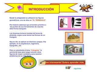 INTRODUCCIÓN
Desde la antigüedad se utilizaron las figuras
geométricas, una de ellas es ”EL TRIÁNGULO”.
Por historia sabemos que el hombre primitivo a
las puntas de sus herramientas de caza les
daba forma triangular.
Los faraones tuvieron tumbas de forma de
pirámide, cuyas caras tenían las formas de un
triangulo.
Hoy en día, se aplican en diversos campos. Por
ejemplo: en la arquitectura, ingeniería,
topografía,, etc.
Para un estudiante el tema ”triángulos” le
servirá de base para luego conocer otras
figuras de mayor cantidad y para resolver
problemas de su vida diaria.
¡ Que interesante! Quiero aprender más.
siguiente
 