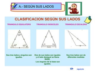 CLASIFICACION SEGÚN SUS LADOS
TRIANGULO EQUILATERO TRIANGULO ISOSCELES TRIANGULO ESCALENO
Sus tres lados y ángulos son
iguales.
Dos de sus lados son iguales
y el lado desigual se llama
BASE.
Los ángulos de la base son
iguales.
Sus tres lados son de
diferentes medidas
A.- SEGÚN SUS LADOS
siguiente
 