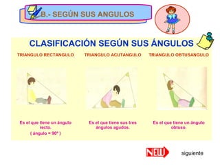 B.- SEGÚN SUS ANGULOS
CLASIFICACIÓN SEGÚN SUS ÁNGULOS
TRIANGULO RECTANGULO TRIANGULO ACUTANGULO TRIANGULO OBTUSANGULO
Es el que tiene un ángulo
recto.
( ángulo = 90º )
Es el que tiene sus tres
ángulos agudos.
Es el que tiene un ángulo
obtuso.
B.- SEGÚN SUS ANGULOS
siguiente
 