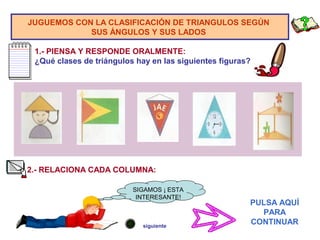 JUGUEMOS CON LA CLASIFICACIÓN DE TRIANGULOS SEGÚN
SUS ÁNGULOS Y SUS LADOS
1.- PIENSA Y RESPONDE ORALMENTE:
¿Qué clases de triángulos hay en las siguientes figuras?
2.- RELACIONA CADA COLUMNA:
PULSA AQUÍ
PARA
CONTINUAR
SIGAMOS ¡ ESTA
INTERESANTE!
siguiente
 