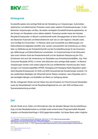 BKV GmbH
Studien: https://www.bkv-gmbh.de/studien.html
E-Mail: info@bkv-gmbh.de
Tel.: +49 (0)69 2556 1921
2
Hintergrund
Kunststoffe spielen eine wichtige Rolle bei der Herstellung von Verpackungen, Automobilen,
elektrischen und elektronischen Produkten sowie vielen weiteren Produktanwendungen. In den
Bereichen Verpackungen und Bau, die beiden wichtigsten Kunststoff-Anwendungsbereiche, ist
der Einsatz von Rezyklaten schon stärker etabliert. Prozentual werden heute die höchsten
Rezyklat-Einsatzquoten im Bereich Landwirtschaft erzielt. Demgegenüber ist deren Einsatz in
den Bereichen Automobil und Elektro/Elektronik nach wie vor sehr begrenzt. Aktuelle sowie
auch künftige EU-Vorschriften1
, im Rahmen derer auch Kunststoffe aus Altfahrzeugen und
Elektro/Elektronik-Altgeräten betroffen sind, werden voraussichtlich die Entwicklung von Aktivi-
täten zur Beförderung der Kreislaufwirtschaft und des Kunststoffrecyclings für die Anwendun-
gen Altfahrzeuge und Elektro/Elektronik vorantreiben. Im Zusammenhang mit der Diskussion
über einen höheren Grad der Kreislaufwirtschaft und der deutlichen Reduzierung der CO2-
Emissionen wird auch die Verwendung von Rezyklaten aus Endverbraucherabfällen, sog. Post-
Consumer-Rezyklate (PCR), in immer mehr Branchen eine wichtige Rolle spielen1
. Im Bereich
Verpackungen werden nicht zuletzt aufgrund der just veröffentlichten Verordnung über Verpa-
ckungen und Verpackungsabfälle (PPWR, Packaging and Packaging Waste Regulation) gefor-
derte Rezyklat-Einsatzquoten für 2030 und 2040 herausfordernde Einsatzmengen erwartet. Für
die verpflichteten Beteiligten der Wirtschaft können Risiken entstehen, wenn Rezyklate nicht in
den benötigten Mengen und Qualitäten am Markt zur Verfügung stehen.
Mit der vorliegenden Studie wird der Status Quo des Einsatzes von Post-Consumer-Rezyklaten
sowie der Rezyklatbedarf und die Rezyklatverfügbarkeit bis zum Jahr 2030 auf Basis einer
Szenarienbetrachtung ermittelt.
Ziel
Ziel der Studie ist es, Daten und Informationen über die aktuellen Mengen des Kunststoffrecyc-
lings und des Rezyklateinsatzes zu ermitteln sowie anhand eines Prognosemodells Rezyklat-
Angebot und Rezyklat-Nachfrage in 2030 gegenüberzustellen. Auf dieser Basis sollen mögliche
1
ELV Regulation, Verordnungsvorschlag über Altfahrzeuge, Entwurf vom 13.7.2023: https://eur-lex.europa.eu/legal-
content/EN/TXT/?uri=COM%3A2023%3A451%3AFIN&qid=1689318552193;
PPW Regulation, Verordnung über Verpackungen und Verpackungsabfälle vom 19.12.2024, https://eur-lex.europa.eu/eli/reg/2025/14/oj;
New circular economy plan (CEAP) 11.3.2020: https://eur-lex.europa.eu/legal-content/EN/TXT/?qid=1583933814386&uri=COM:2020:98:FIN
 