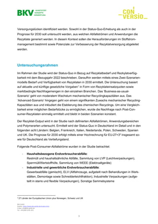 BKV GmbH
Studien: https://www.bkv-gmbh.de/studien.html
E-Mail: info@bkv-gmbh.de
Tel.: +49 (0)69 2556 1921
3
Versorgungslücken identifiziert werden. Sowohl in der Status-Quo-Erhebung als auch in der
Prognose für 2030 soll untersucht werden, aus welchen Abfallströmen und Anwendungen die
Rezyklate generiert werden. In diesem Kontext sollen die Herausforderungen im Stoffstrom-
management bestimmt sowie Potenziale zur Verbesserung der Rezyklatversorgung abgeleitet
werden.
Untersuchungsrahmen
Im Rahmen der Studie wird der Status-Quo in Bezug auf Rezyklatbedarf und Rezkylatverfüg-
barkeit mit dem Bezugsjahr 2022 beschrieben. Daraufhin werden mittels eines Zwei-Szenarien-
modells Bedarf und Verfügbarkeit von Rezyklaten in 2030 ermittelt. Die Untersuchung basiert
auf aktuelle und künftige gesetzliche Vorgaben1
in Form von Rezyklateinsatzquoten sowie
marktbedingte Nachfragemengen in den einzelnen Branchen. Das ‘Business-as-usual-
Szenario‘ geht von moderatem Wachstum mechanischer Recyclingkapazitäten aus. Das
‘Advanced-Szenario‘ hingegen geht von einem signifikanten Zuwachs mechanischer Recycling-
Kapazitäten aus und inkludiert die Etablierung des chemischen Recyclings. Um eine Vergleich-
barkeit einer möglichen Bedarfslücke zu ermöglichen, wurde die Nachfrage nach Post-Con-
sumer-Rezyklaten einmalig ermittelt und bleibt in beiden Szenarien konstant.
Der Rezyklat-Output wird in der Studie nach definierten Abfallströmen, Anwendungsbereichen
und Polymerarten untersucht. Ermittelt wird der Status-Quo in Deutschland im Detail und in den
folgenden acht Ländern: Belgien, Frankreich, Italien, Niederlande, Polen, Schweden, Spanien
und UK. Die Prognose für 2030 erfolgt mittels einer Hochrechnung für EU-27+32
insgesamt so-
wie für Deutschland als Vertiefungsland.
Folgende Post-Consumer-Abfallströme wurden in der Studie betrachtet:
- Haushaltsbezogene Endverbraucherabfälle:
Restmüll und haushaltsähnliche Abfälle, Sammlung von LVP (Leichtverpackungen),
Sperrmüll/Wertstoffhöfe, Sammlung von WEEE (Elektroaltgeräte)
- Industrielle und gewerbliche Endverbraucherabfälle:
Gewerbeabfälle (gemischt), ELV (Altfahrzeuge, aufgeteilt nach Behandlungen in Werk-
stätten, Demontage sowie Schredderleichtfraktion), Industrielle Verpackungen (aufge-
teilt in starre und flexible Verpackungen), Sonstige Sammelsysteme
2
27 Länder der Europäischen Union plus Norwegen, Schweiz und UK
 