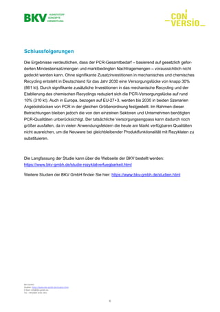 BKV GmbH
Studien: https://www.bkv-gmbh.de/studien.html
E-Mail: info@bkv-gmbh.de
Tel.: +49 (0)69 2556 1921
6
Schlussfolgerungen
Die Ergebnisse verdeutlichen, dass der PCR-Gesamtbedarf – basierend auf gesetzlich gefor-
derten Mindesteinsatzmengen und marktbedingten Nachfragemengen – voraussichtlich nicht
gedeckt werden kann. Ohne signifikante Zusatzinvestitionen in mechanisches und chemisches
Recycling entsteht in Deutschland für das Jahr 2030 eine Versorgungslücke von knapp 30%
(861 kt). Durch signifikante zusätzliche Investitionen in das mechanische Recycling und der
Etablierung des chemischen Recyclings reduziert sich die PCR-Versorgungslücke auf rund
10% (310 kt). Auch in Europa, bezogen auf EU-27+3, werden bis 2030 in beiden Szenarien
Angebotslücken von PCR in der gleichen Größenordnung festgestellt. Im Rahmen dieser
Betrachtungen bleiben jedoch die von den einzelnen Sektoren und Unternehmen benötigten
PCR-Qualitäten unberücksichtigt. Der tatsächliche Versorgungsengpass kann dadurch noch
größer ausfallen, da in vielen Anwendungsfeldern die heute am Markt verfügbaren Qualitäten
nicht ausreichen, um die Neuware bei gleichbleibender Produktfunktionalität mit Rezyklaten zu
substituieren.
Die Langfassung der Studie kann über die Webseite der BKV bestellt werden:
https://www.bkv-gmbh.de/studie-rezyklatverfuegbarkeit.html
Weitere Studien der BKV GmbH finden Sie hier: https://www.bkv-gmbh.de/studien.html
 