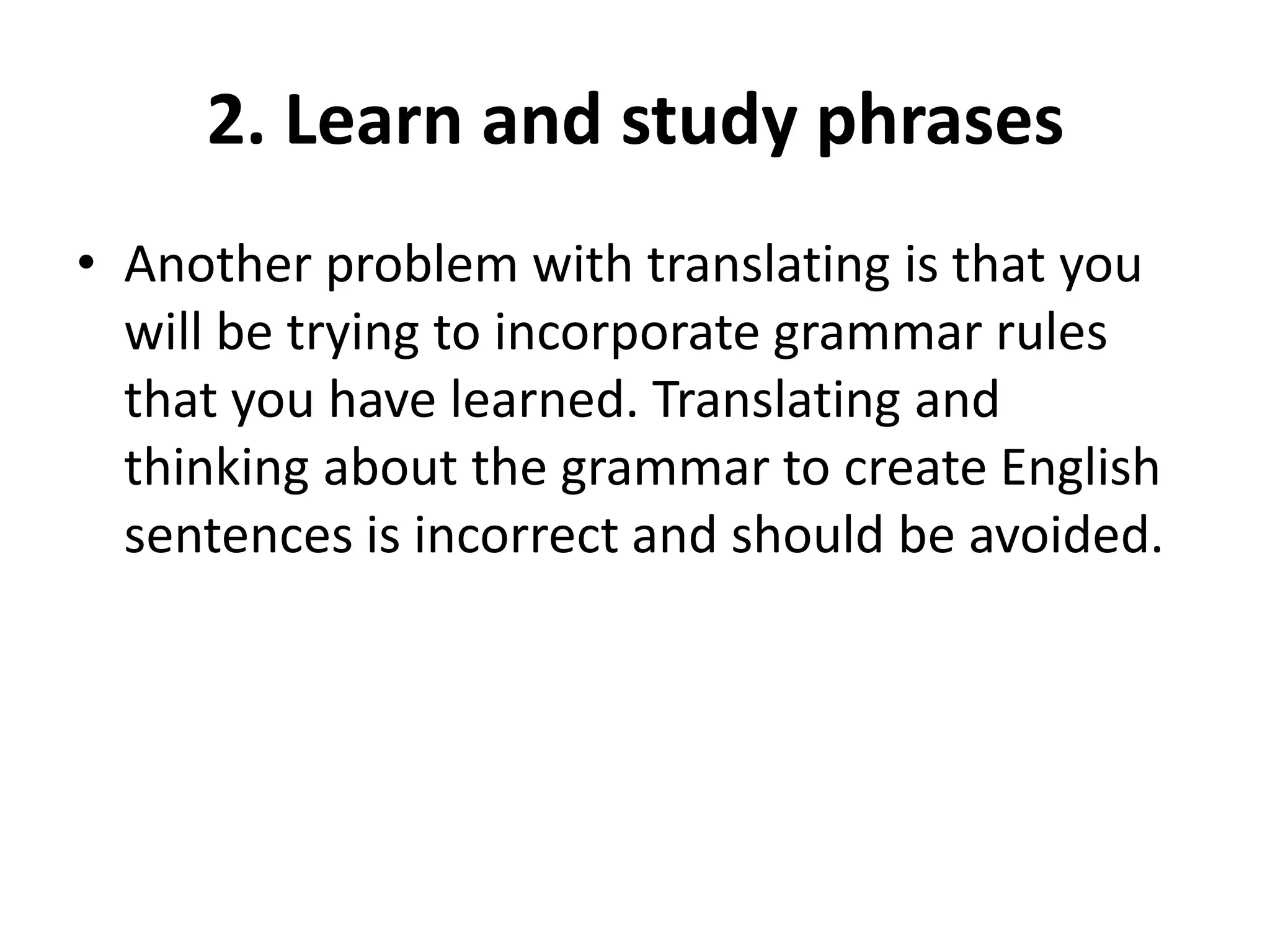 2. Learn and study phrases
• Another problem with translating is that you
will be trying to incorporate grammar rules
that you have learned. Translating and
thinking about the grammar to create English
sentences is incorrect and should be avoided.

 