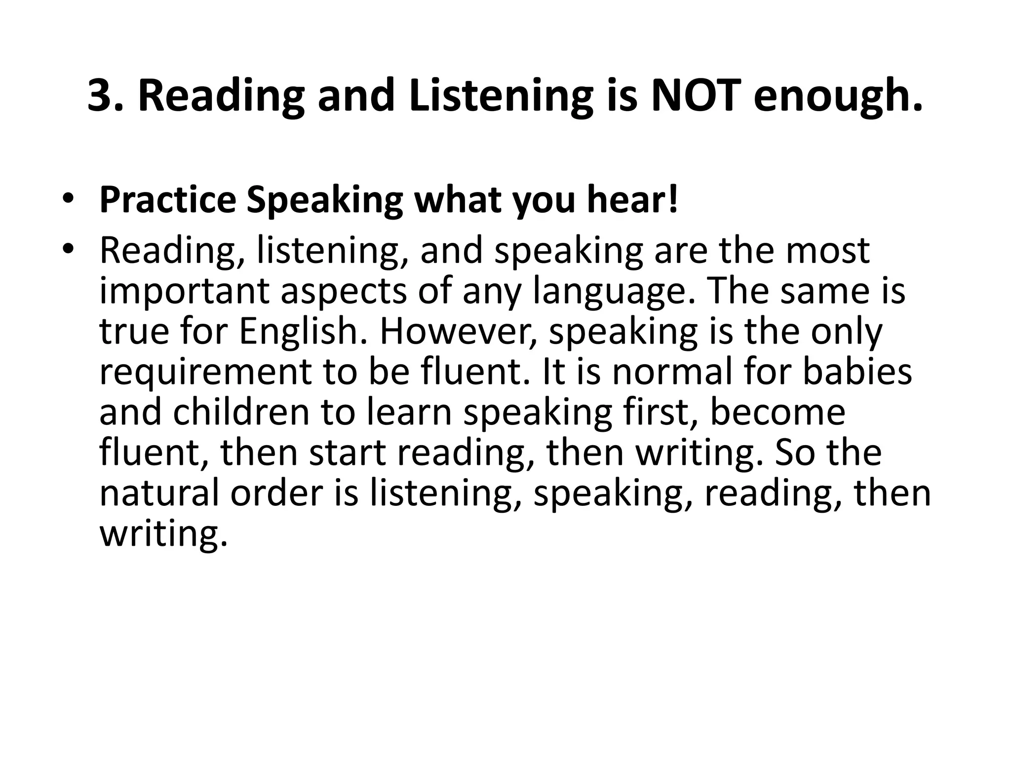 3. Reading and Listening is NOT enough.
• Practice Speaking what you hear!
• Reading, listening, and speaking are the most
important aspects of any language. The same is
true for English. However, speaking is the only
requirement to be fluent. It is normal for babies
and children to learn speaking first, become
fluent, then start reading, then writing. So the
natural order is listening, speaking, reading, then
writing.

 