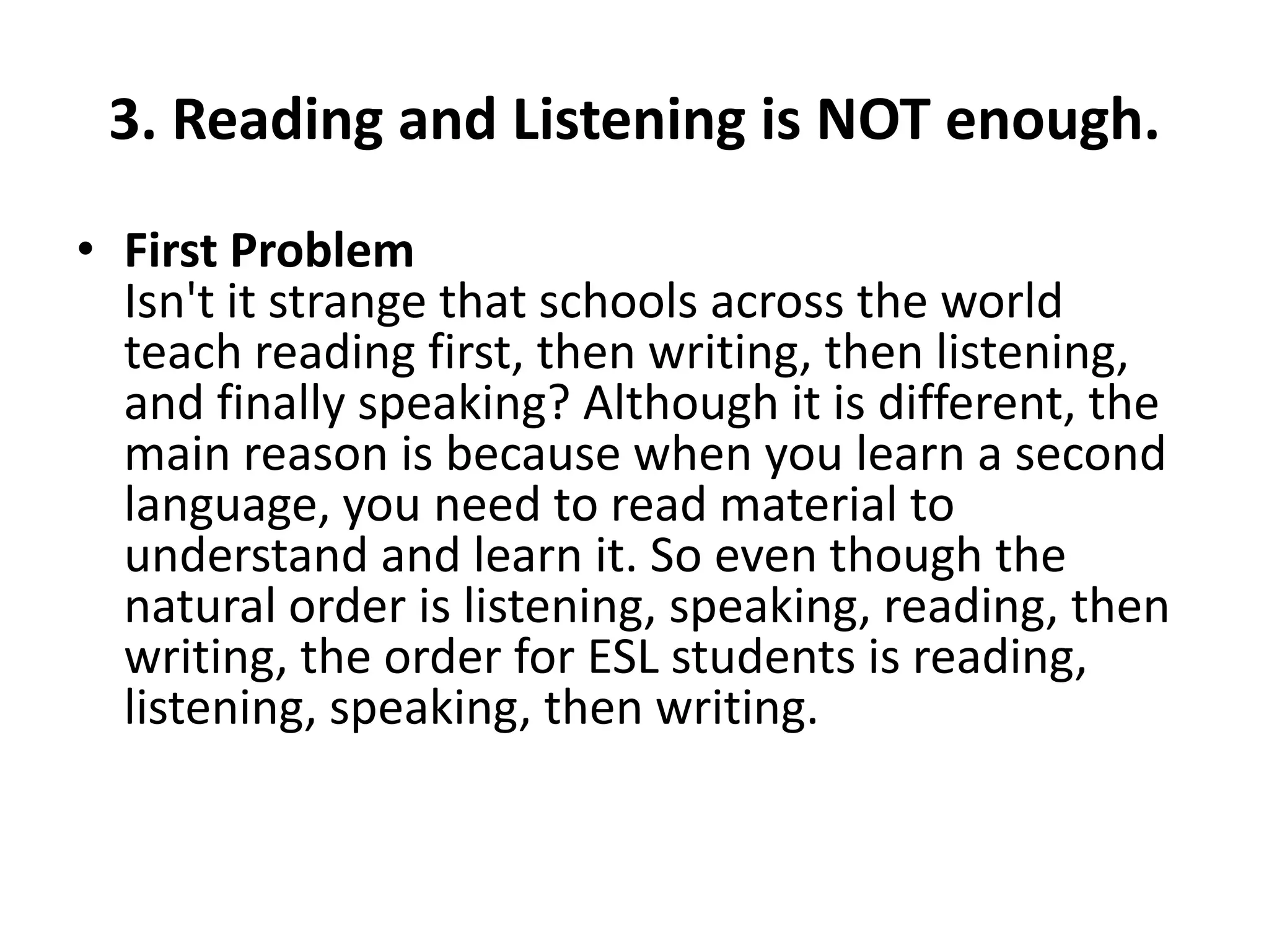 3. Reading and Listening is NOT enough.
• First Problem
Isn't it strange that schools across the world
teach reading first, then writing, then listening,
and finally speaking? Although it is different, the
main reason is because when you learn a second
language, you need to read material to
understand and learn it. So even though the
natural order is listening, speaking, reading, then
writing, the order for ESL students is reading,
listening, speaking, then writing.

 