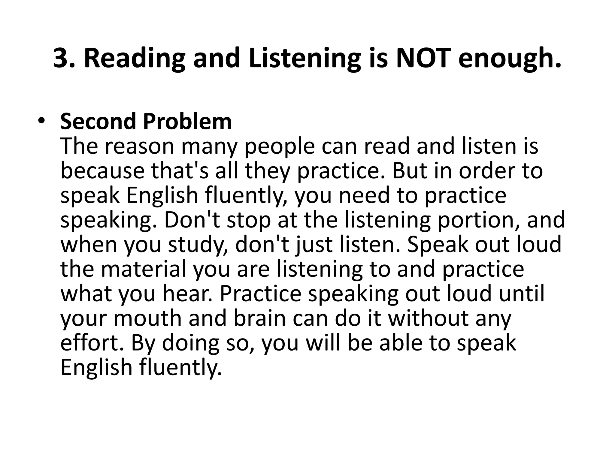 3. Reading and Listening is NOT enough.
• Second Problem
The reason many people can read and listen is
because that's all they practice. But in order to
speak English fluently, you need to practice
speaking. Don't stop at the listening portion, and
when you study, don't just listen. Speak out loud
the material you are listening to and practice
what you hear. Practice speaking out loud until
your mouth and brain can do it without any
effort. By doing so, you will be able to speak
English fluently.

 