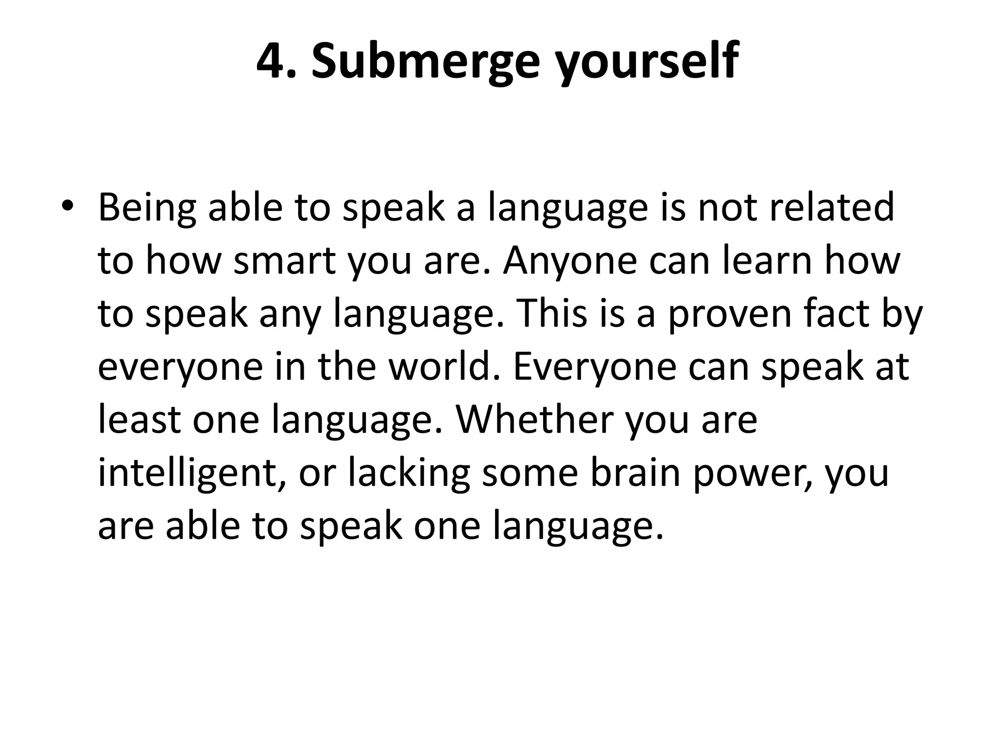 4. Submerge yourself
• Being able to speak a language is not related
to how smart you are. Anyone can learn how
to speak any language. This is a proven fact by
everyone in the world. Everyone can speak at
least one language. Whether you are
intelligent, or lacking some brain power, you
are able to speak one language.

 