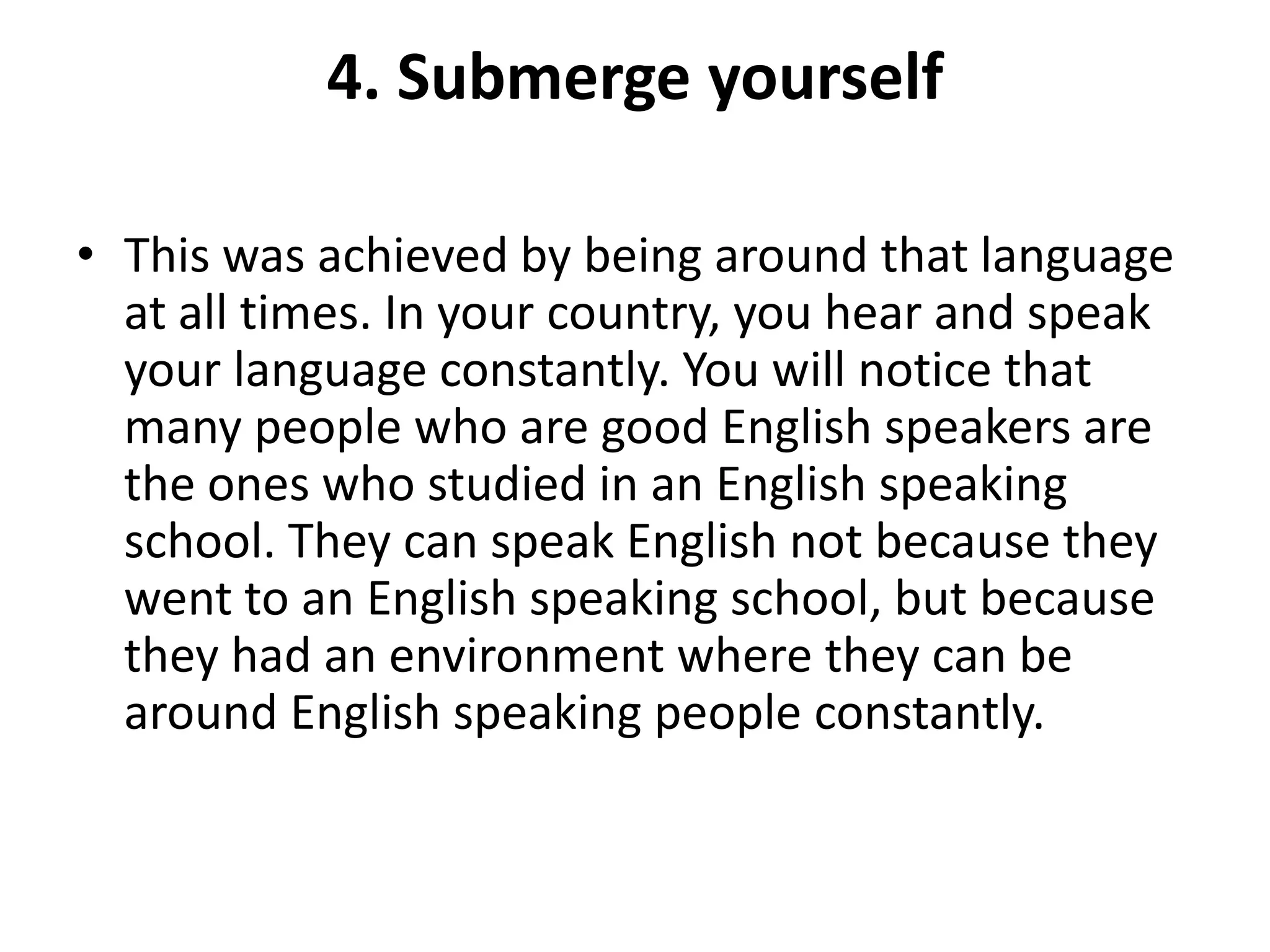 4. Submerge yourself
• This was achieved by being around that language
at all times. In your country, you hear and speak
your language constantly. You will notice that
many people who are good English speakers are
the ones who studied in an English speaking
school. They can speak English not because they
went to an English speaking school, but because
they had an environment where they can be
around English speaking people constantly.

 