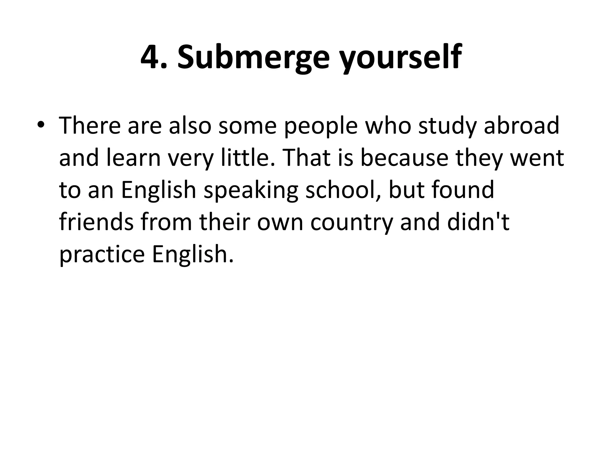 4. Submerge yourself
• There are also some people who study abroad
and learn very little. That is because they went
to an English speaking school, but found
friends from their own country and didn't
practice English.

 