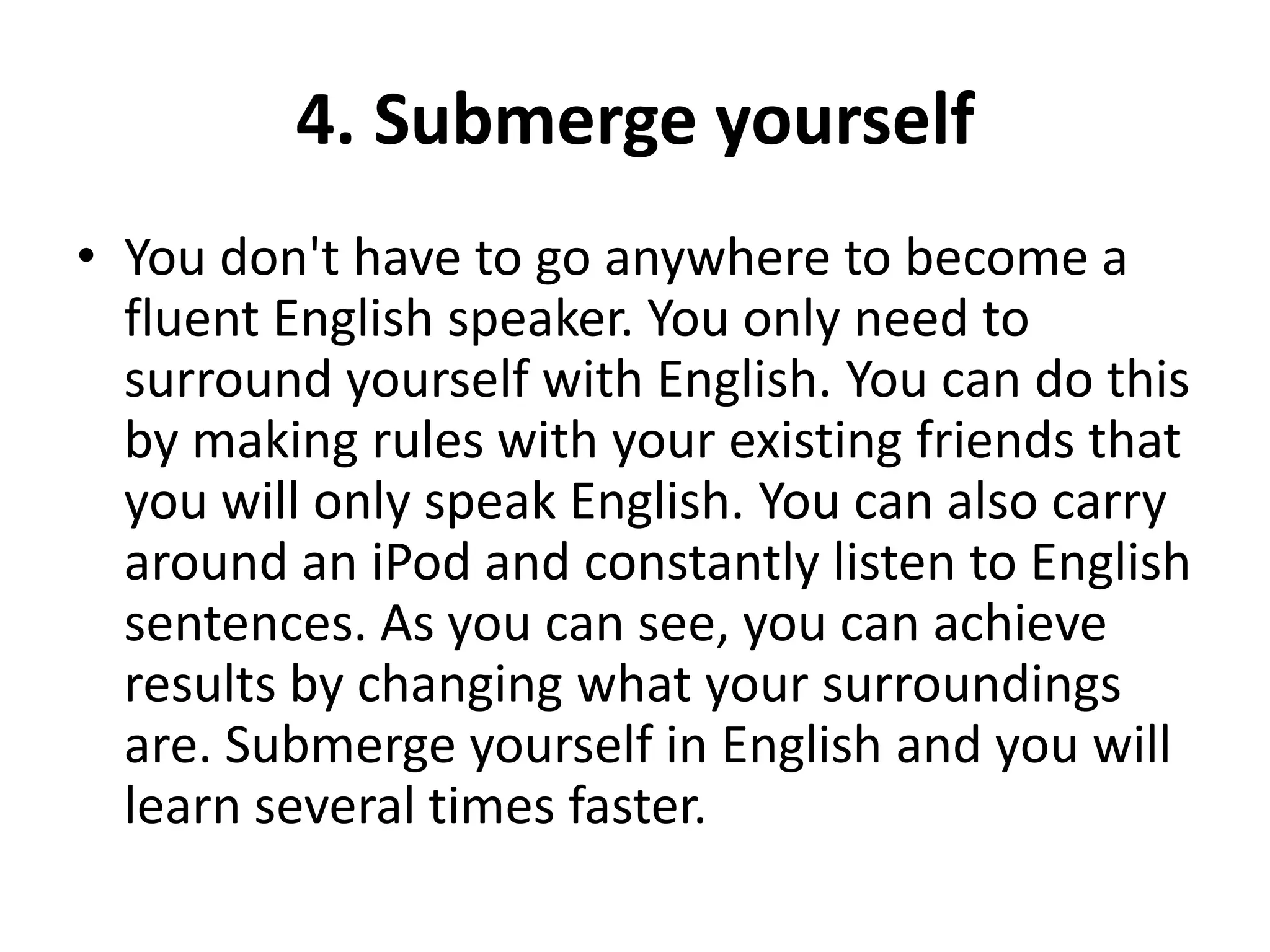 4. Submerge yourself
• You don't have to go anywhere to become a
fluent English speaker. You only need to
surround yourself with English. You can do this
by making rules with your existing friends that
you will only speak English. You can also carry
around an iPod and constantly listen to English
sentences. As you can see, you can achieve
results by changing what your surroundings
are. Submerge yourself in English and you will
learn several times faster.

 