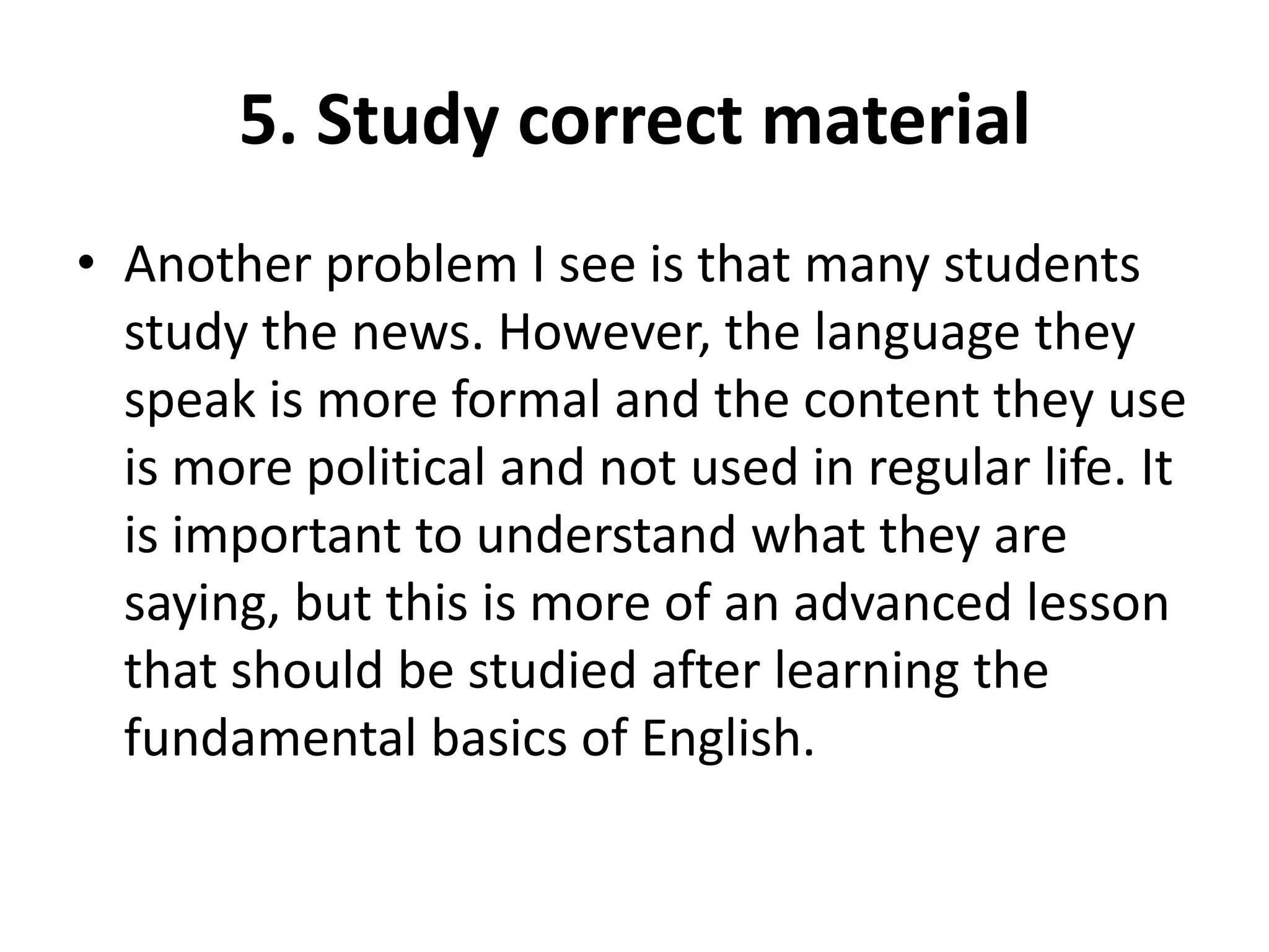 5. Study correct material
• Another problem I see is that many students
study the news. However, the language they
speak is more formal and the content they use
is more political and not used in regular life. It
is important to understand what they are
saying, but this is more of an advanced lesson
that should be studied after learning the
fundamental basics of English.

 