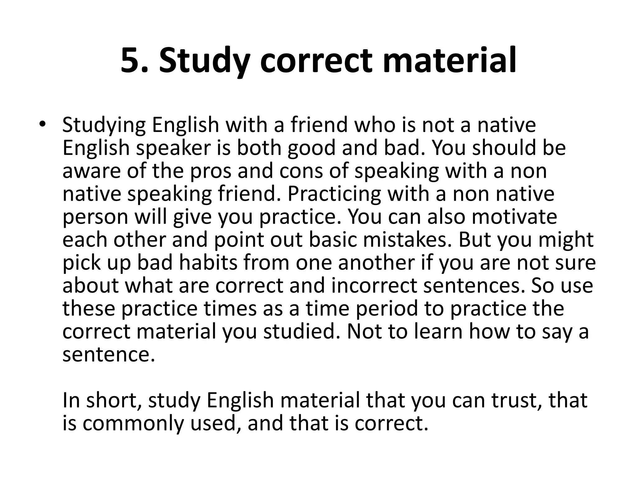 5. Study correct material
• Studying English with a friend who is not a native
English speaker is both good and bad. You should be
aware of the pros and cons of speaking with a non
native speaking friend. Practicing with a non native
person will give you practice. You can also motivate
each other and point out basic mistakes. But you might
pick up bad habits from one another if you are not sure
about what are correct and incorrect sentences. So use
these practice times as a time period to practice the
correct material you studied. Not to learn how to say a
sentence.
In short, study English material that you can trust, that
is commonly used, and that is correct.

 