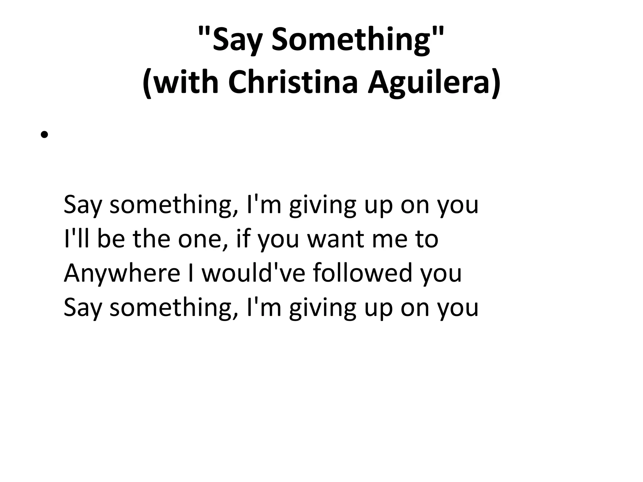 "Say Something"
(with Christina Aguilera)
•
Say something, I'm giving up on you
I'll be the one, if you want me to
Anywhere I would've followed you
Say something, I'm giving up on you

 