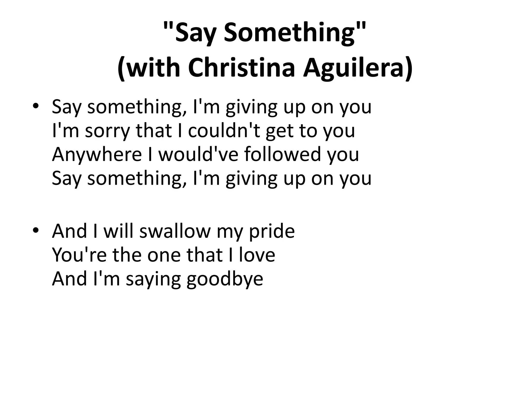 "Say Something"
(with Christina Aguilera)
• Say something, I'm giving up on you
I'm sorry that I couldn't get to you
Anywhere I would've followed you
Say something, I'm giving up on you

• And I will swallow my pride
You're the one that I love
And I'm saying goodbye

 