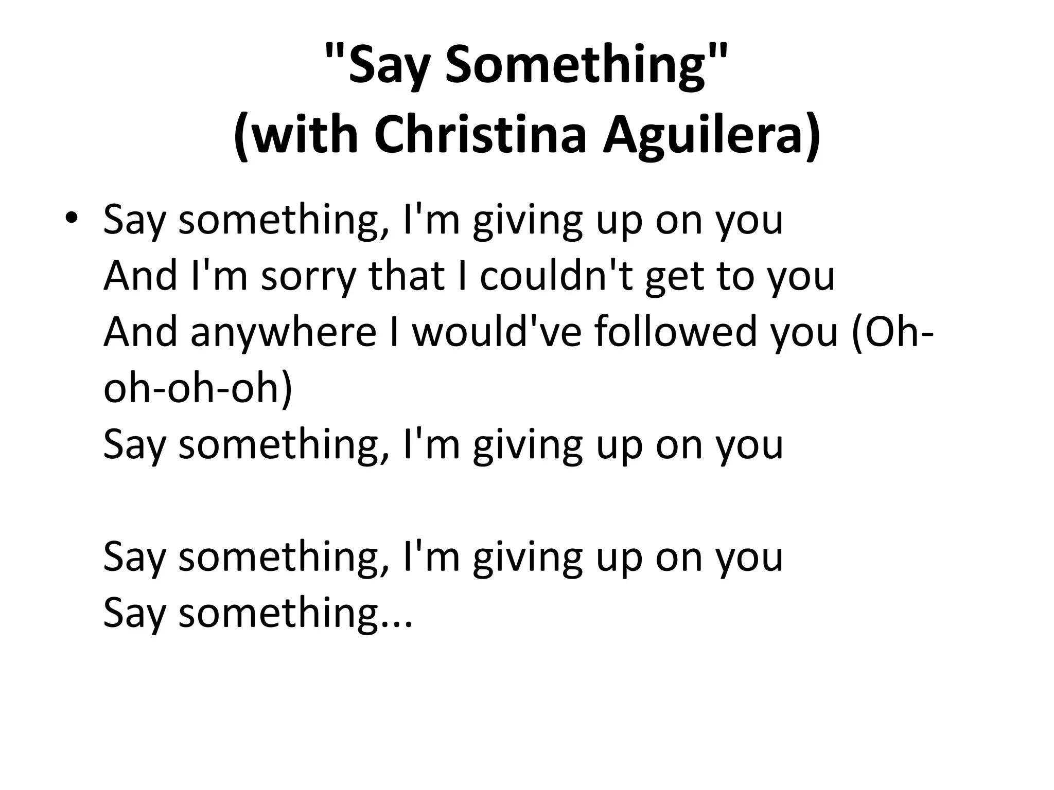 "Say Something"
(with Christina Aguilera)
• Say something, I'm giving up on you
And I'm sorry that I couldn't get to you
And anywhere I would've followed you (Ohoh-oh-oh)
Say something, I'm giving up on you
Say something, I'm giving up on you
Say something...

 
