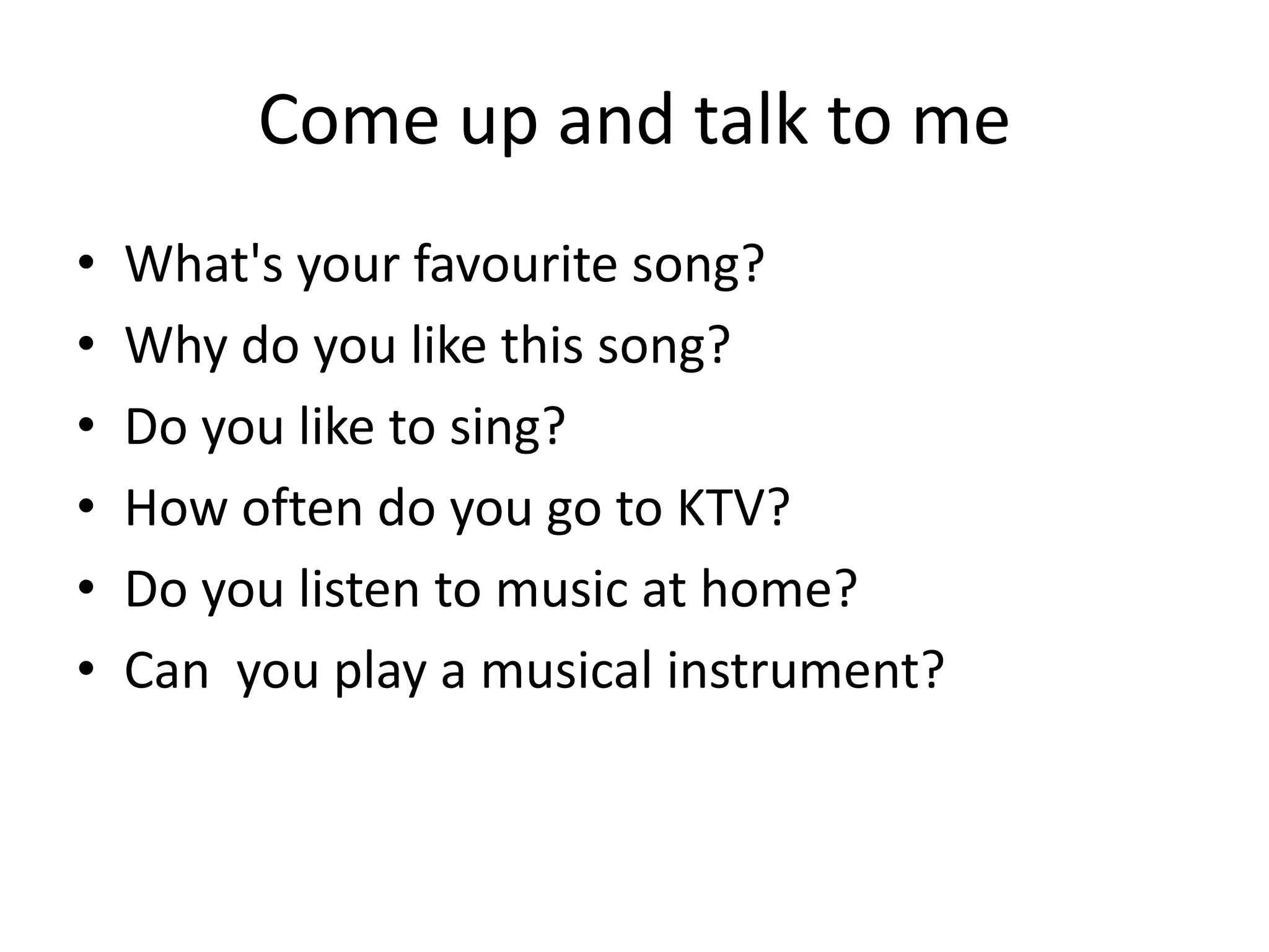 Come up and talk to me
•
•
•
•
•
•

What's your favourite song?
Why do you like this song?
Do you like to sing?
How often do you go to KTV?
Do you listen to music at home?
Can you play a musical instrument?

 