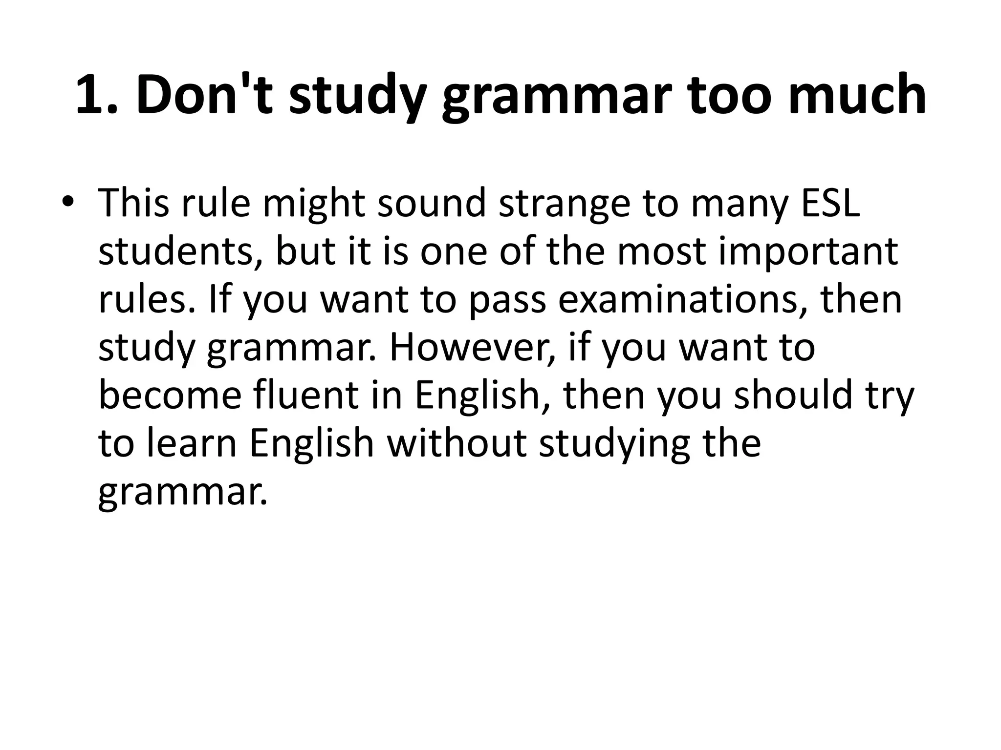 1. Don't study grammar too much
• This rule might sound strange to many ESL
students, but it is one of the most important
rules. If you want to pass examinations, then
study grammar. However, if you want to
become fluent in English, then you should try
to learn English without studying the
grammar.

 