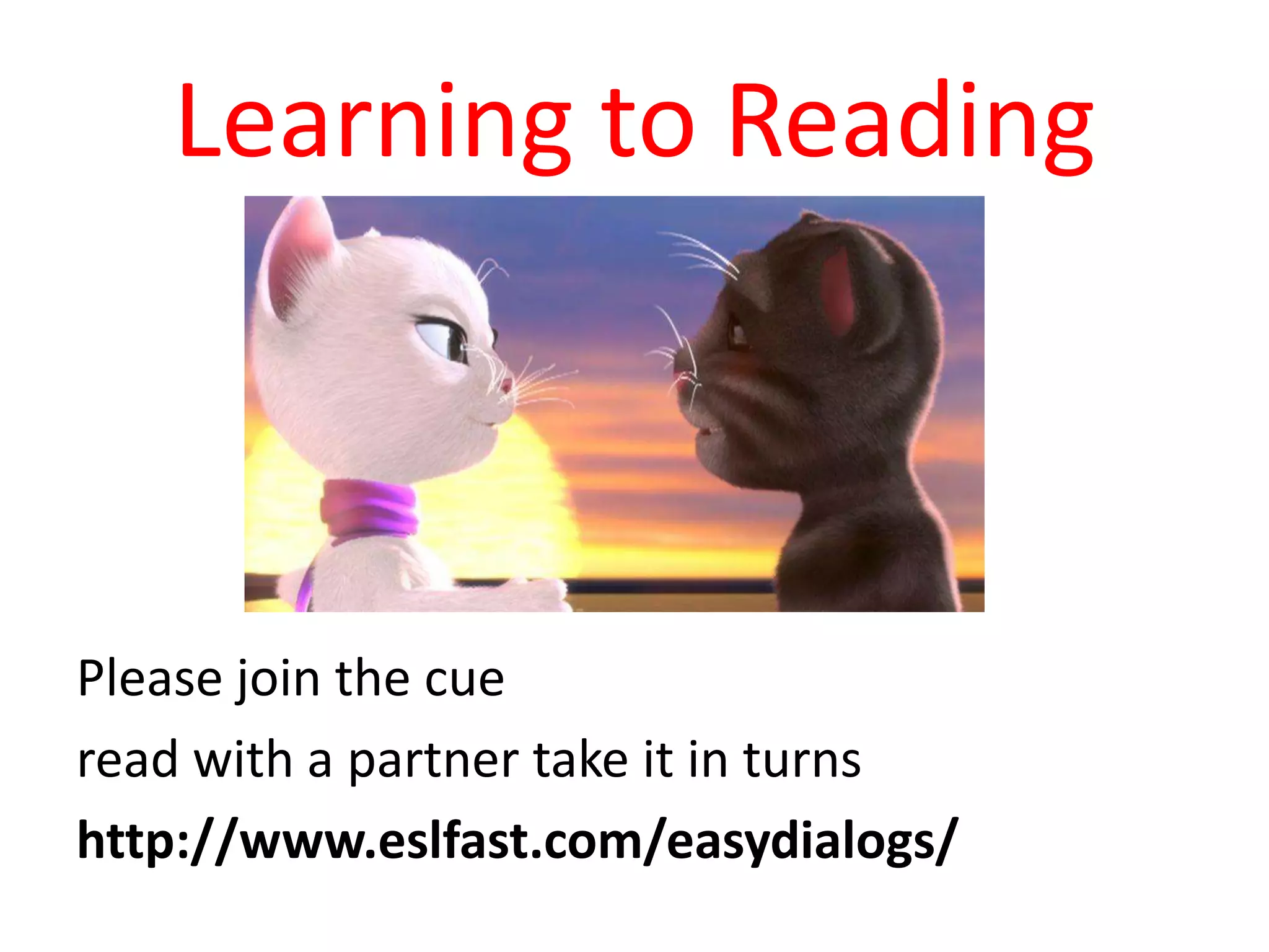Learning to Reading

Please join the cue
read with a partner take it in turns
http://www.eslfast.com/easydialogs/

 