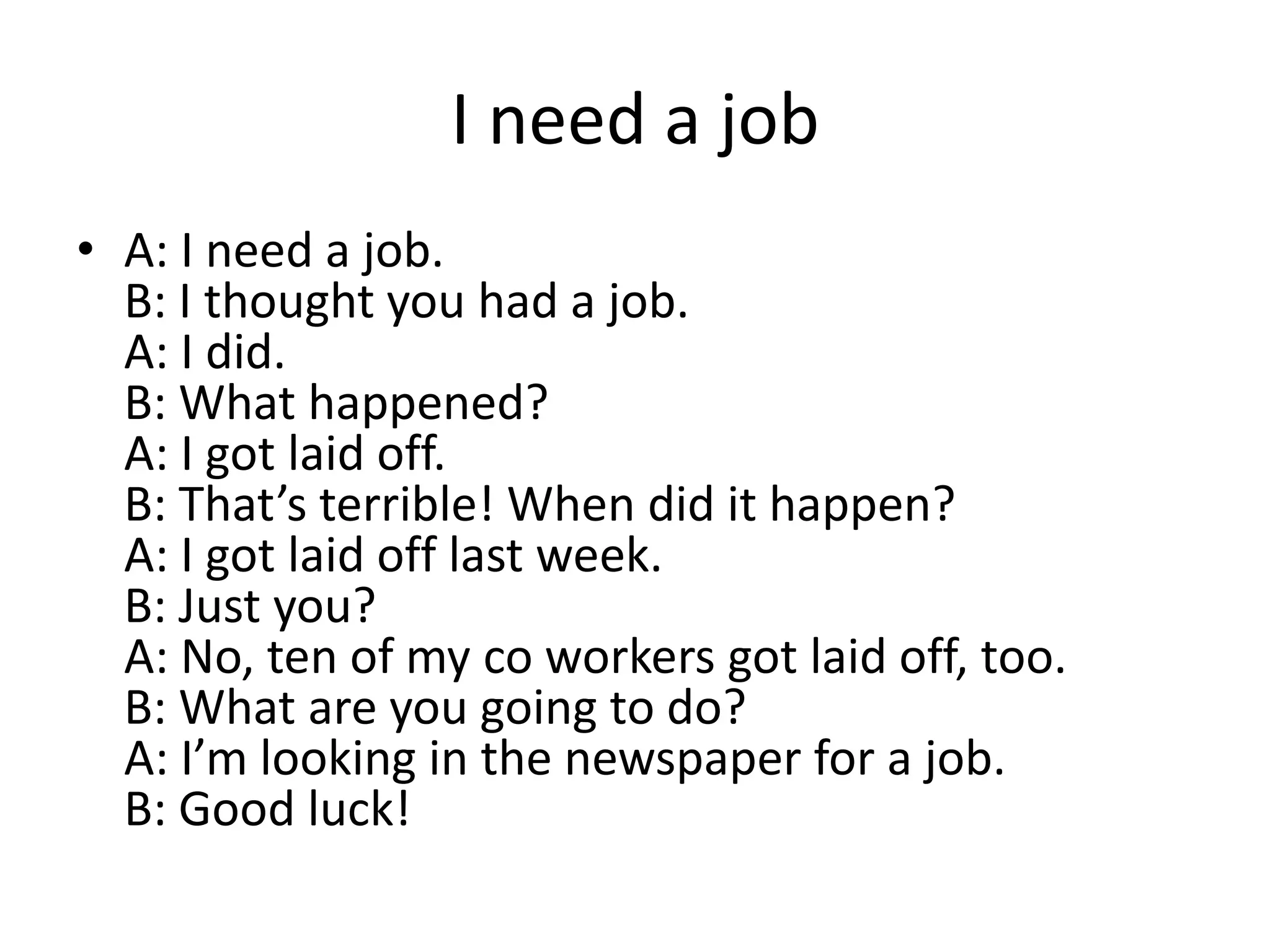 I need a job
• A: I need a job.
B: I thought you had a job.
A: I did.
B: What happened?
A: I got laid off.
B: That’s terrible! When did it happen?
A: I got laid off last week.
B: Just you?
A: No, ten of my co workers got laid off, too.
B: What are you going to do?
A: I’m looking in the newspaper for a job.
B: Good luck!

 