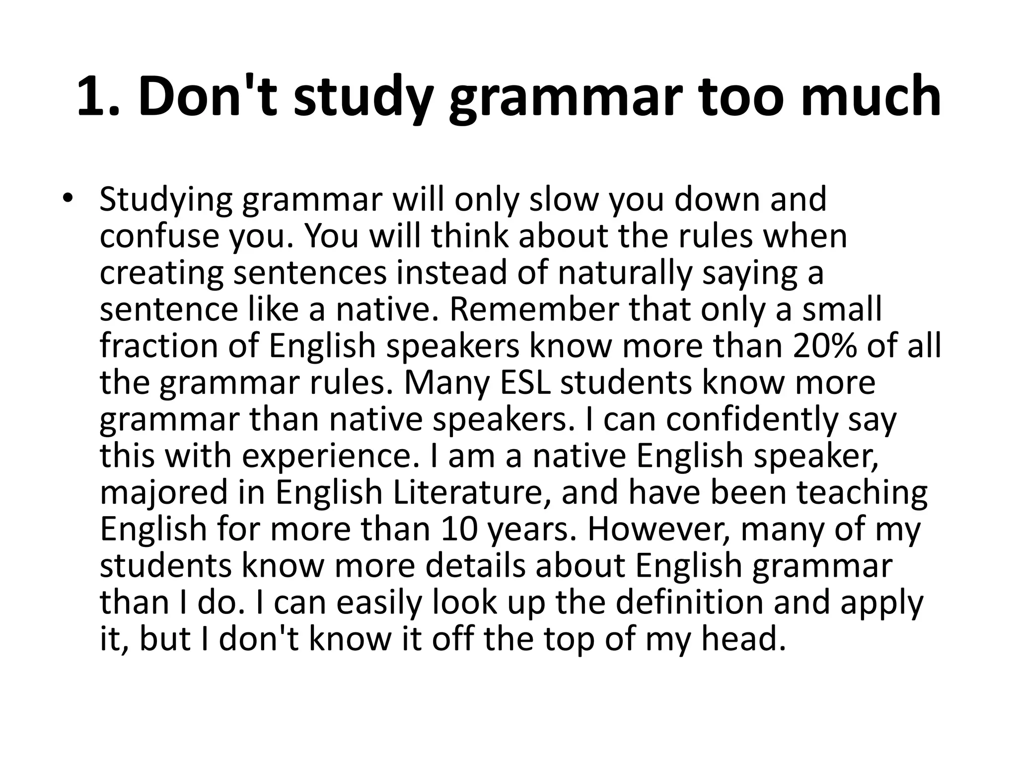 1. Don't study grammar too much
• Studying grammar will only slow you down and
confuse you. You will think about the rules when
creating sentences instead of naturally saying a
sentence like a native. Remember that only a small
fraction of English speakers know more than 20% of all
the grammar rules. Many ESL students know more
grammar than native speakers. I can confidently say
this with experience. I am a native English speaker,
majored in English Literature, and have been teaching
English for more than 10 years. However, many of my
students know more details about English grammar
than I do. I can easily look up the definition and apply
it, but I don't know it off the top of my head.

 