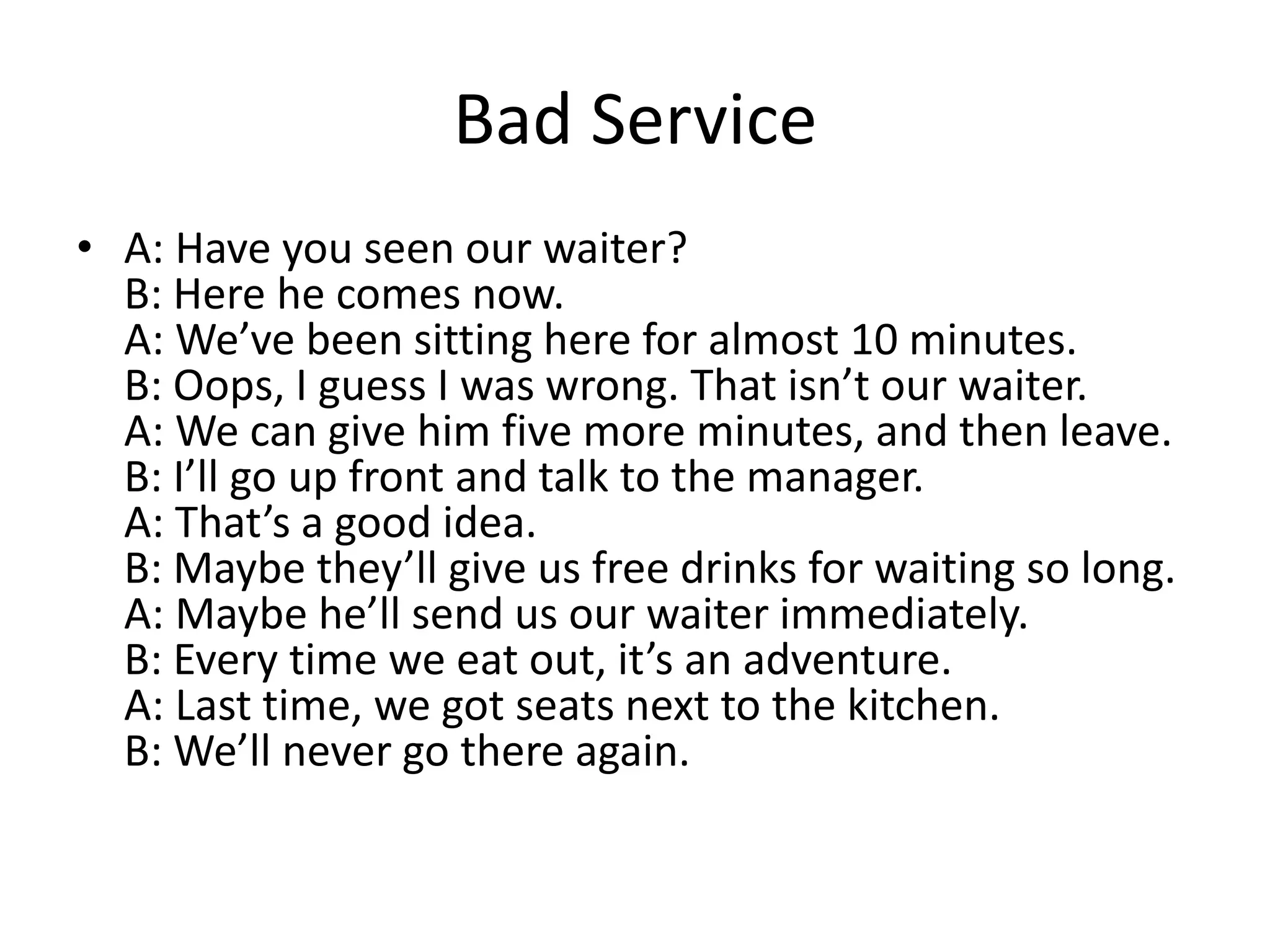 Bad Service
• A: Have you seen our waiter?
B: Here he comes now.
A: We’ve been sitting here for almost 10 minutes.
B: Oops, I guess I was wrong. That isn’t our waiter.
A: We can give him five more minutes, and then leave.
B: I’ll go up front and talk to the manager.
A: That’s a good idea.
B: Maybe they’ll give us free drinks for waiting so long.
A: Maybe he’ll send us our waiter immediately.
B: Every time we eat out, it’s an adventure.
A: Last time, we got seats next to the kitchen.
B: We’ll never go there again.

 