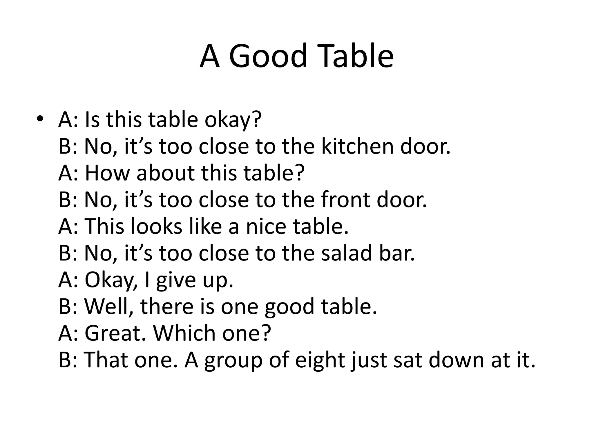 A Good Table
• A: Is this table okay?
B: No, it’s too close to the kitchen door.
A: How about this table?
B: No, it’s too close to the front door.
A: This looks like a nice table.
B: No, it’s too close to the salad bar.
A: Okay, I give up.
B: Well, there is one good table.
A: Great. Which one?
B: That one. A group of eight just sat down at it.

 