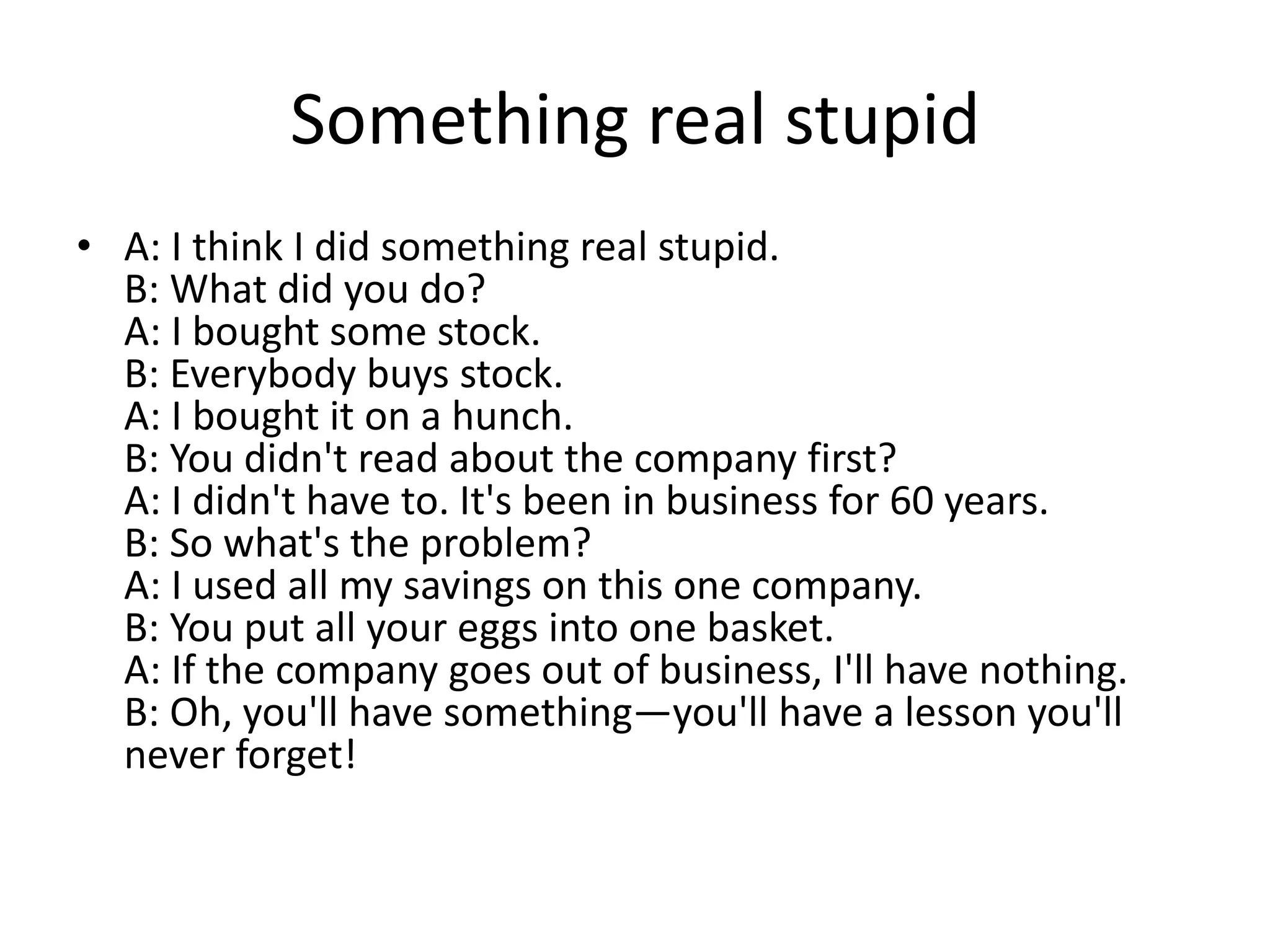 Something real stupid
• A: I think I did something real stupid.
B: What did you do?
A: I bought some stock.
B: Everybody buys stock.
A: I bought it on a hunch.
B: You didn't read about the company first?
A: I didn't have to. It's been in business for 60 years.
B: So what's the problem?
A: I used all my savings on this one company.
B: You put all your eggs into one basket.
A: If the company goes out of business, I'll have nothing.
B: Oh, you'll have something—you'll have a lesson you'll
never forget!

 