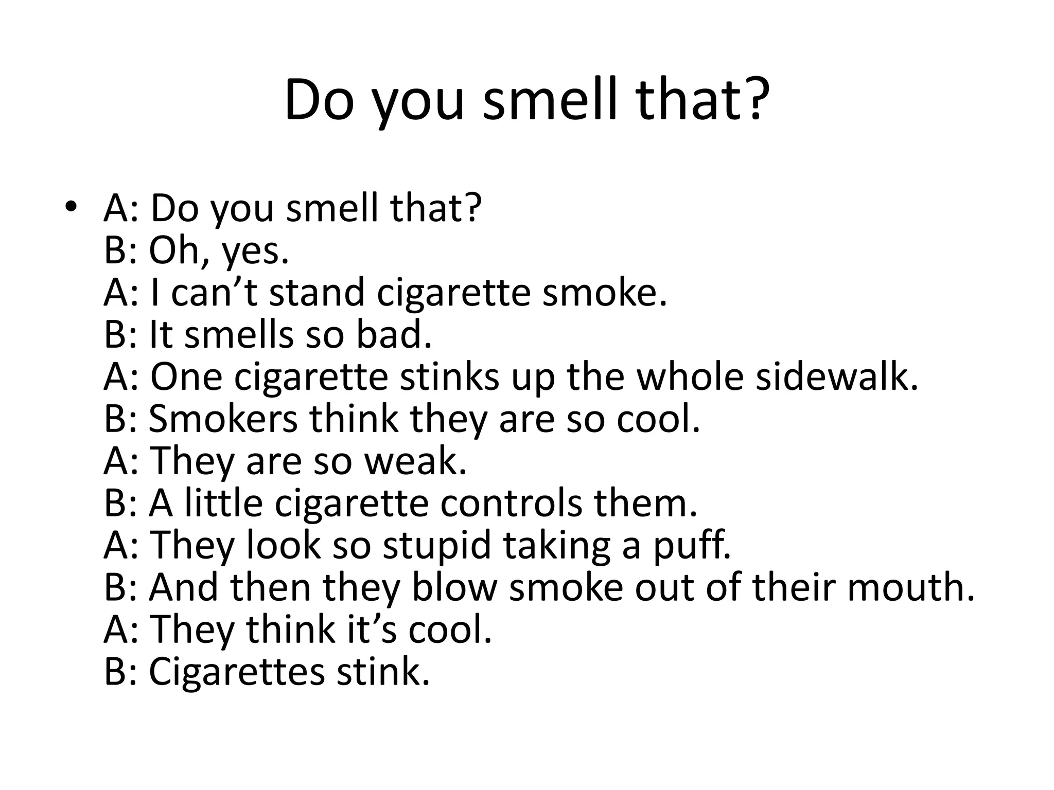 Do you smell that?
• A: Do you smell that?
B: Oh, yes.
A: I can’t stand cigarette smoke.
B: It smells so bad.
A: One cigarette stinks up the whole sidewalk.
B: Smokers think they are so cool.
A: They are so weak.
B: A little cigarette controls them.
A: They look so stupid taking a puff.
B: And then they blow smoke out of their mouth.
A: They think it’s cool.
B: Cigarettes stink.

 