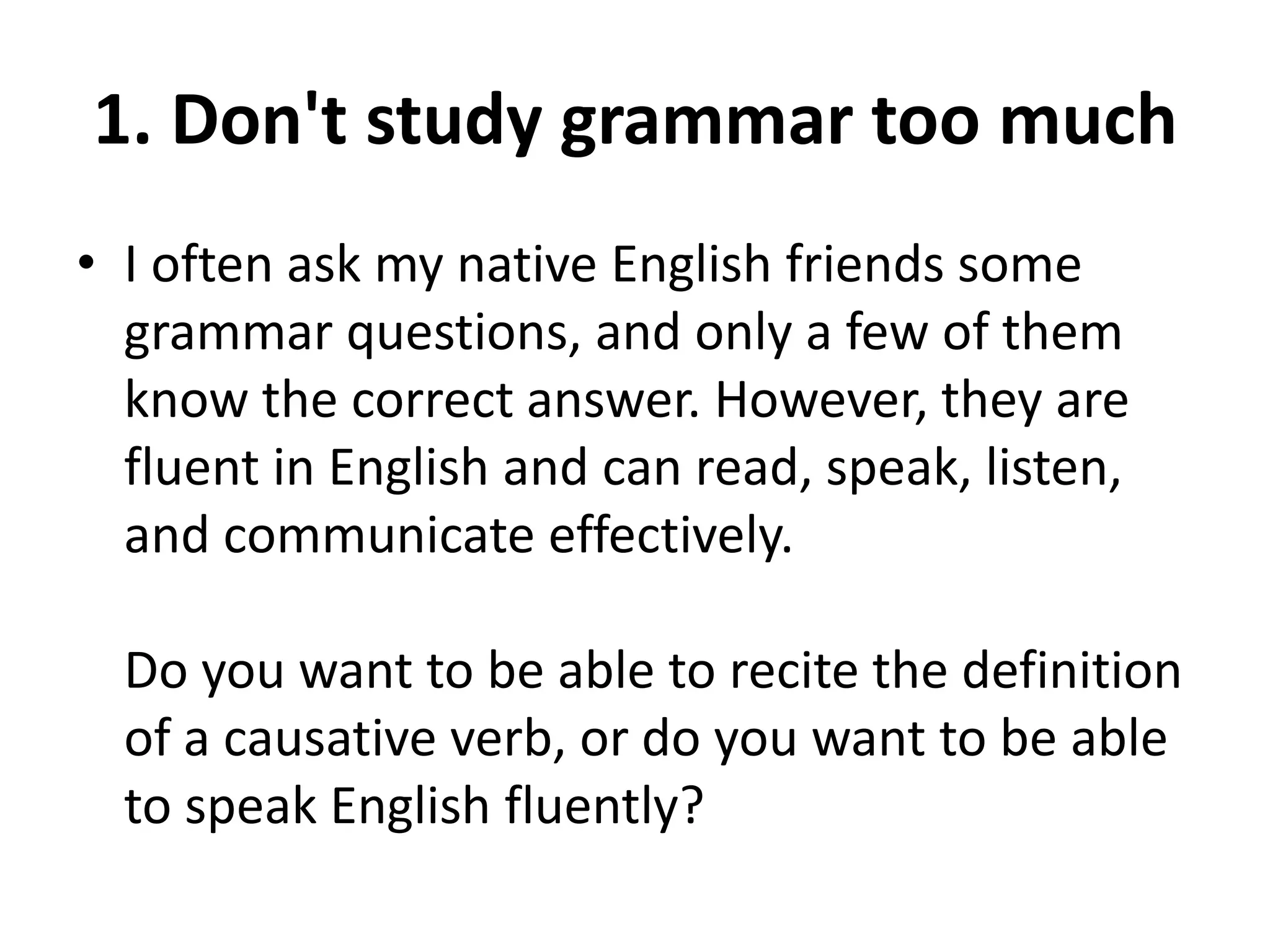 1. Don't study grammar too much
• I often ask my native English friends some
grammar questions, and only a few of them
know the correct answer. However, they are
fluent in English and can read, speak, listen,
and communicate effectively.
Do you want to be able to recite the definition
of a causative verb, or do you want to be able
to speak English fluently?

 