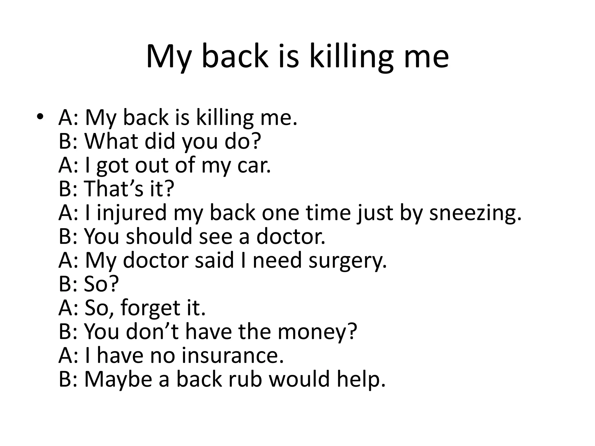 My back is killing me
• A: My back is killing me.
B: What did you do?
A: I got out of my car.
B: That’s it?
A: I injured my back one time just by sneezing.
B: You should see a doctor.
A: My doctor said I need surgery.
B: So?
A: So, forget it.
B: You don’t have the money?
A: I have no insurance.
B: Maybe a back rub would help.

 