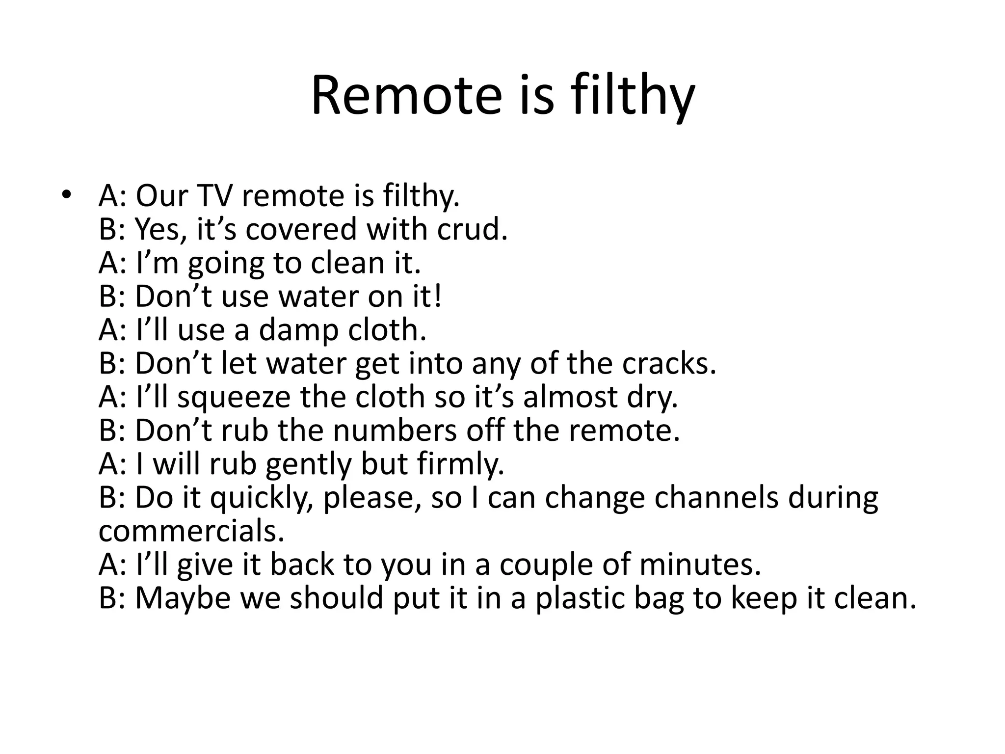 Remote is filthy
• A: Our TV remote is filthy.
B: Yes, it’s covered with crud.
A: I’m going to clean it.
B: Don’t use water on it!
A: I’ll use a damp cloth.
B: Don’t let water get into any of the cracks.
A: I’ll squeeze the cloth so it’s almost dry.
B: Don’t rub the numbers off the remote.
A: I will rub gently but firmly.
B: Do it quickly, please, so I can change channels during
commercials.
A: I’ll give it back to you in a couple of minutes.
B: Maybe we should put it in a plastic bag to keep it clean.

 