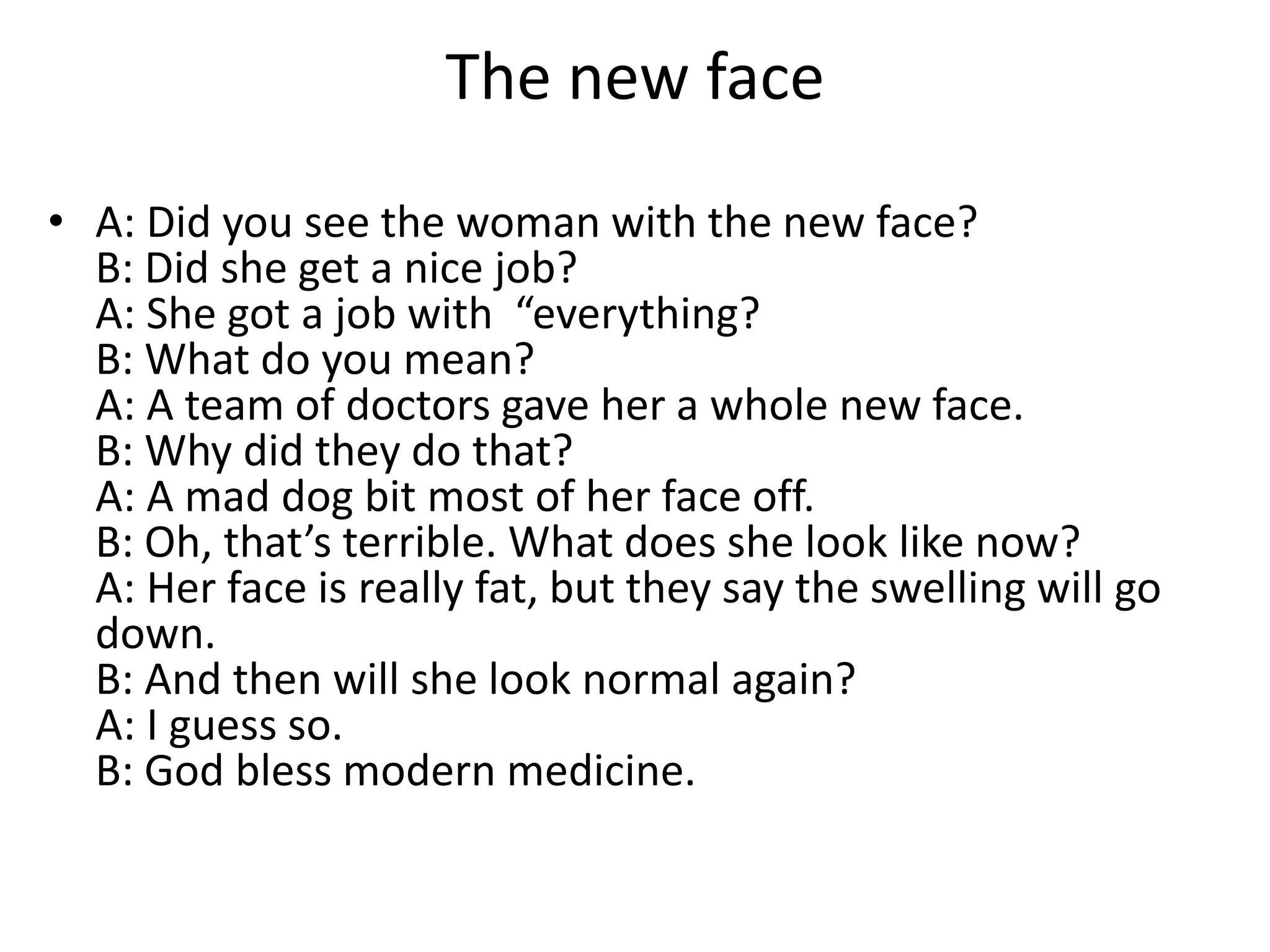 The new face
• A: Did you see the woman with the new face?
B: Did she get a nice job?
A: She got a job with “everything?
B: What do you mean?
A: A team of doctors gave her a whole new face.
B: Why did they do that?
A: A mad dog bit most of her face off.
B: Oh, that’s terrible. What does she look like now?
A: Her face is really fat, but they say the swelling will go
down.
B: And then will she look normal again?
A: I guess so.
B: God bless modern medicine.

 