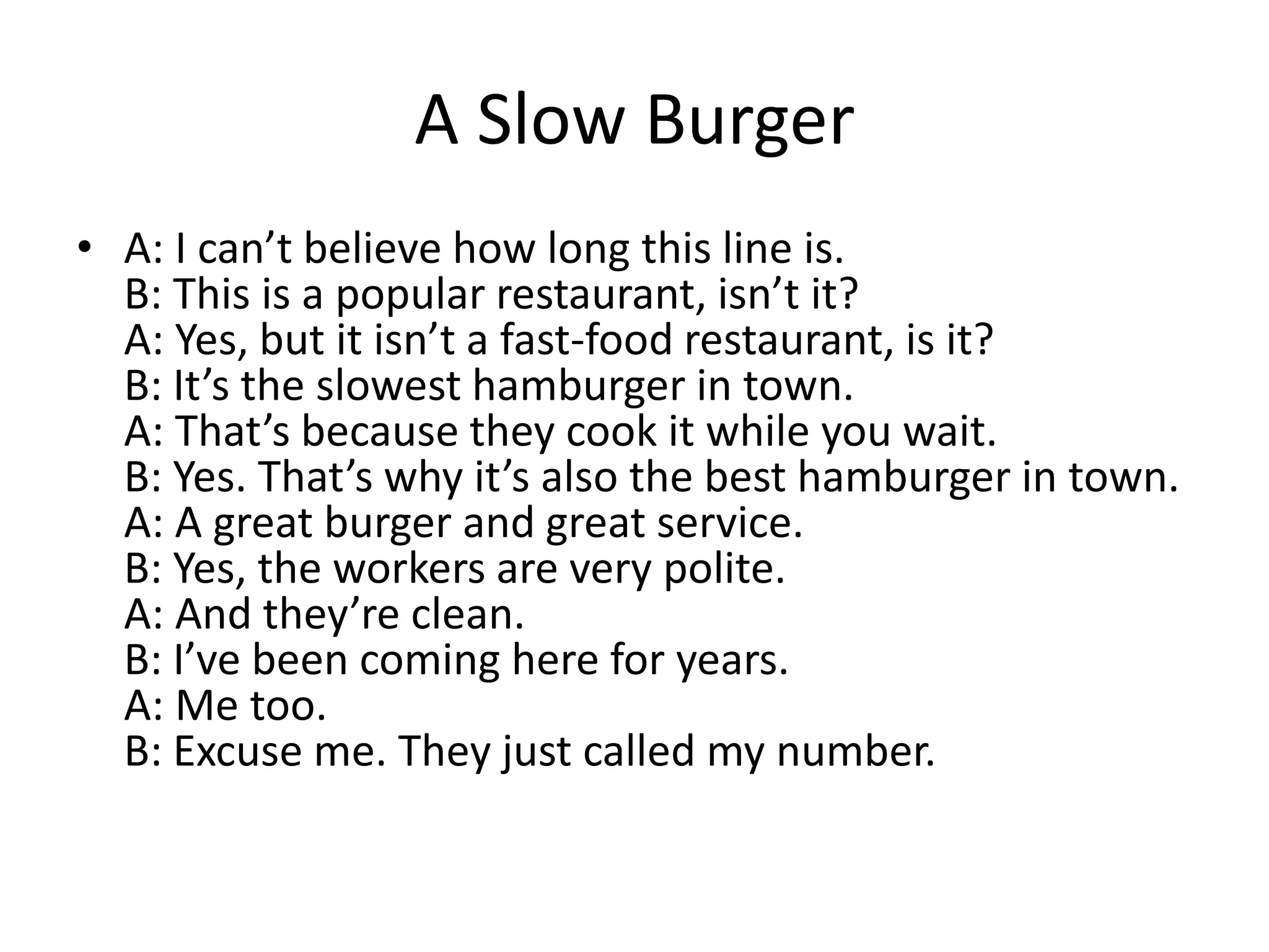 A Slow Burger
• A: I can’t believe how long this line is.
B: This is a popular restaurant, isn’t it?
A: Yes, but it isn’t a fast-food restaurant, is it?
B: It’s the slowest hamburger in town.
A: That’s because they cook it while you wait.
B: Yes. That’s why it’s also the best hamburger in town.
A: A great burger and great service.
B: Yes, the workers are very polite.
A: And they’re clean.
B: I’ve been coming here for years.
A: Me too.
B: Excuse me. They just called my number.

 