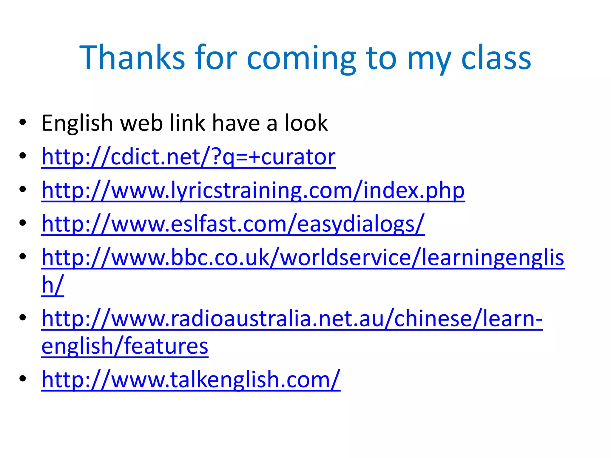 Thanks for coming to my class
•
•
•
•
•

English web link have a look
http://cdict.net/?q=+curator
http://www.lyricstraining.com/index.php
http://www.eslfast.com/easydialogs/
http://www.bbc.co.uk/worldservice/learningenglis
h/
• http://www.radioaustralia.net.au/chinese/learnenglish/features
• http://www.talkenglish.com/

 