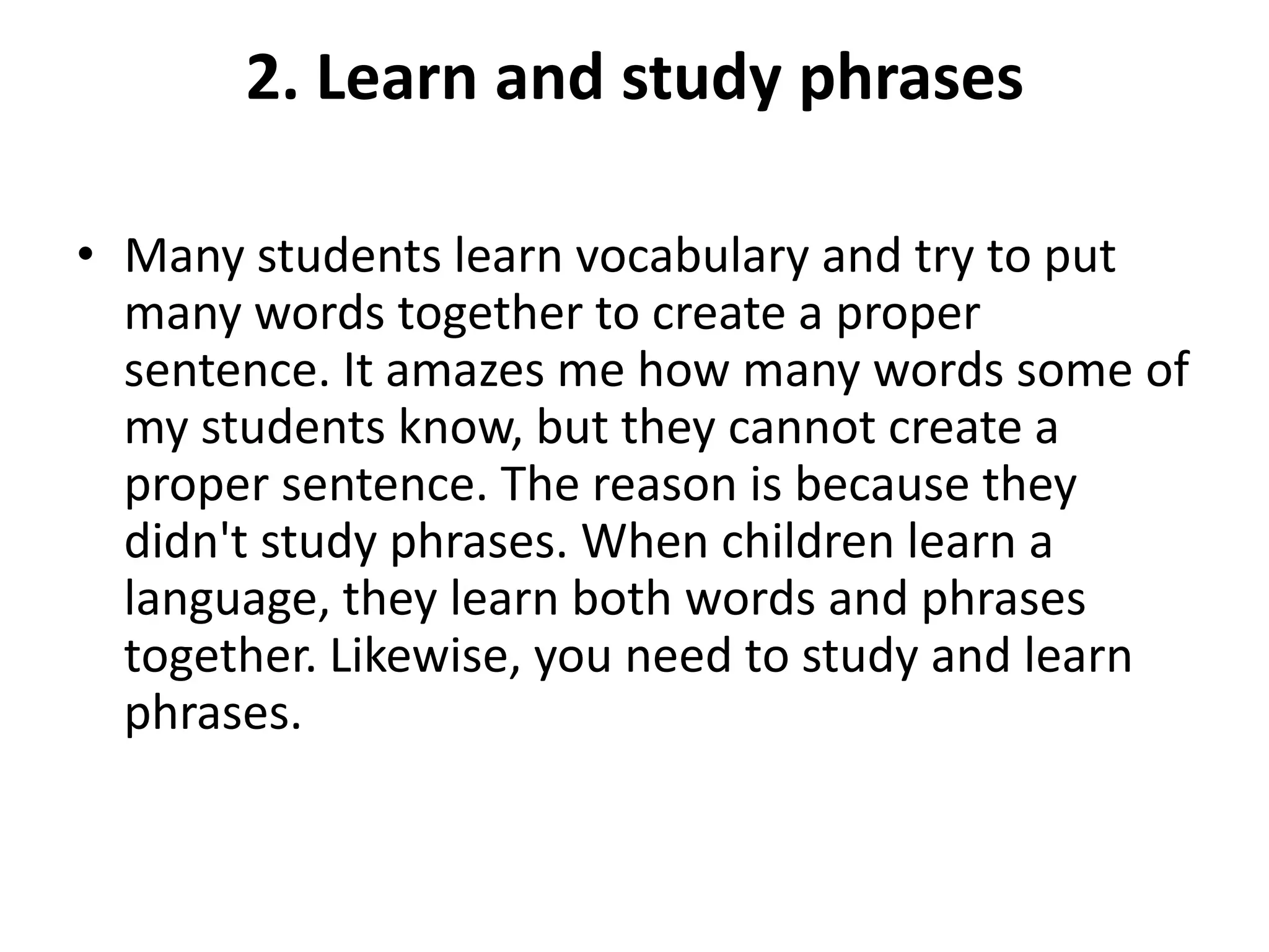 2. Learn and study phrases
• Many students learn vocabulary and try to put
many words together to create a proper
sentence. It amazes me how many words some of
my students know, but they cannot create a
proper sentence. The reason is because they
didn't study phrases. When children learn a
language, they learn both words and phrases
together. Likewise, you need to study and learn
phrases.

 