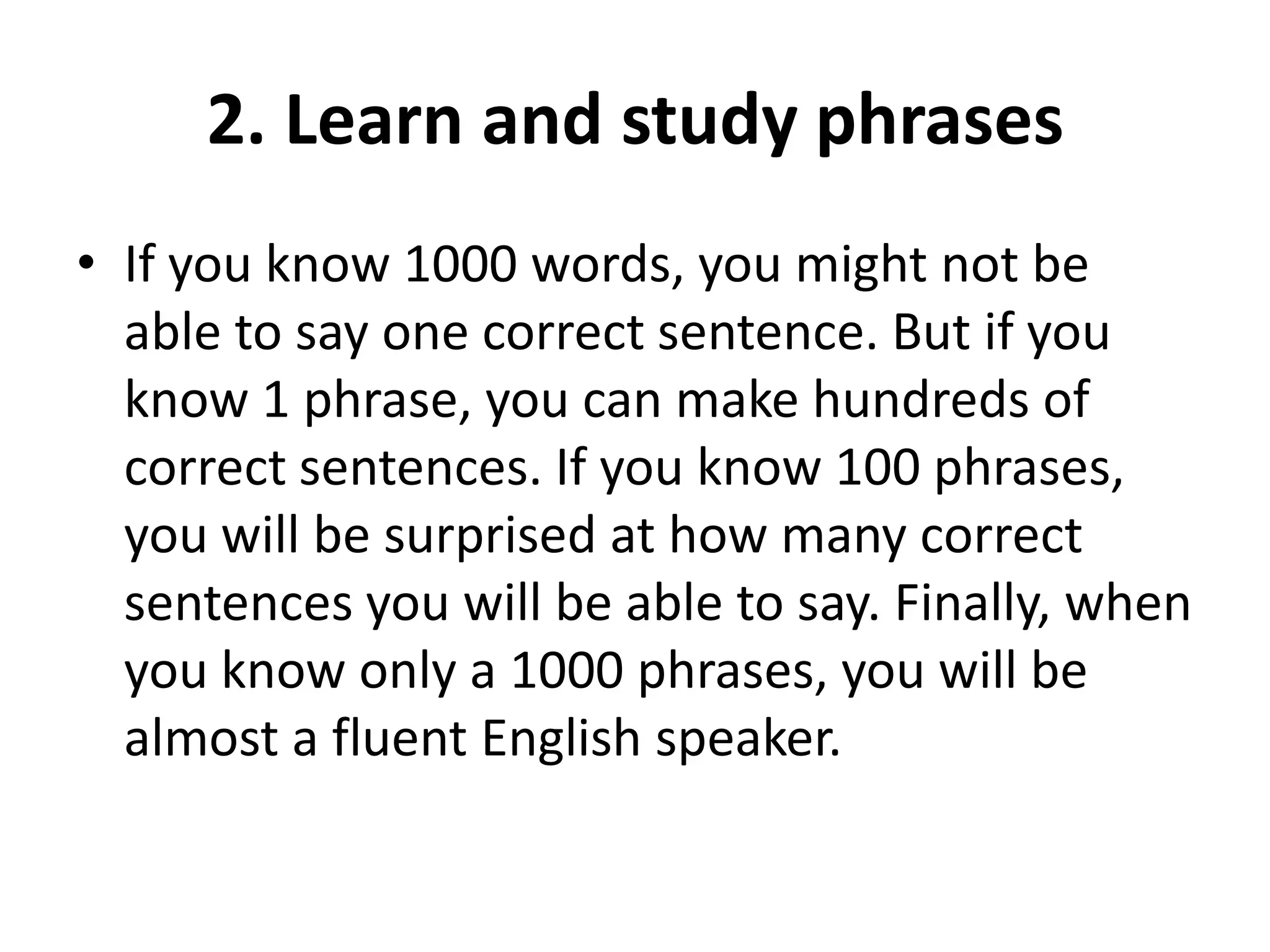 2. Learn and study phrases
• If you know 1000 words, you might not be
able to say one correct sentence. But if you
know 1 phrase, you can make hundreds of
correct sentences. If you know 100 phrases,
you will be surprised at how many correct
sentences you will be able to say. Finally, when
you know only a 1000 phrases, you will be
almost a fluent English speaker.

 