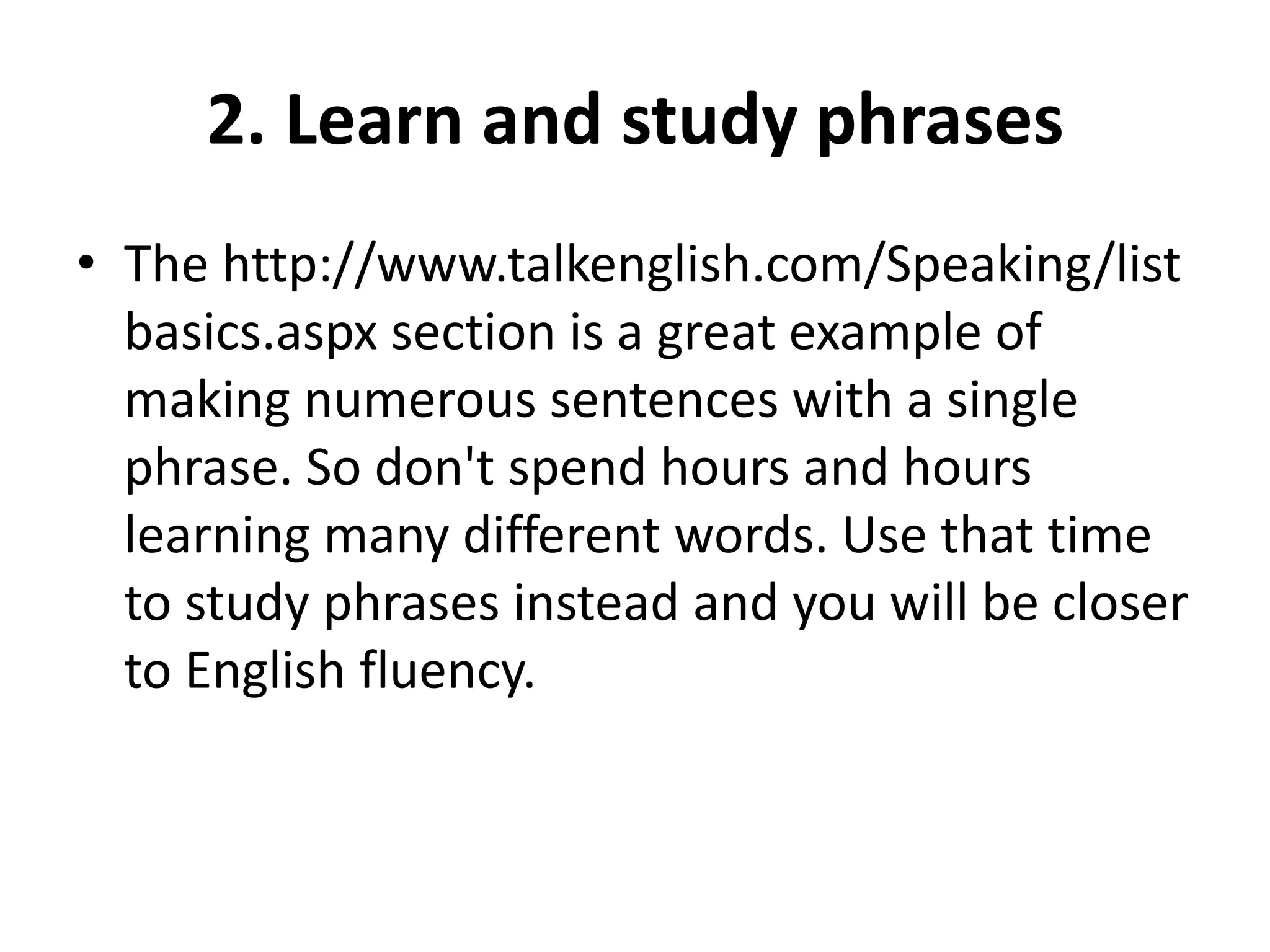 2. Learn and study phrases
• The http://www.talkenglish.com/Speaking/list
basics.aspx section is a great example of
making numerous sentences with a single
phrase. So don't spend hours and hours
learning many different words. Use that time
to study phrases instead and you will be closer
to English fluency.

 