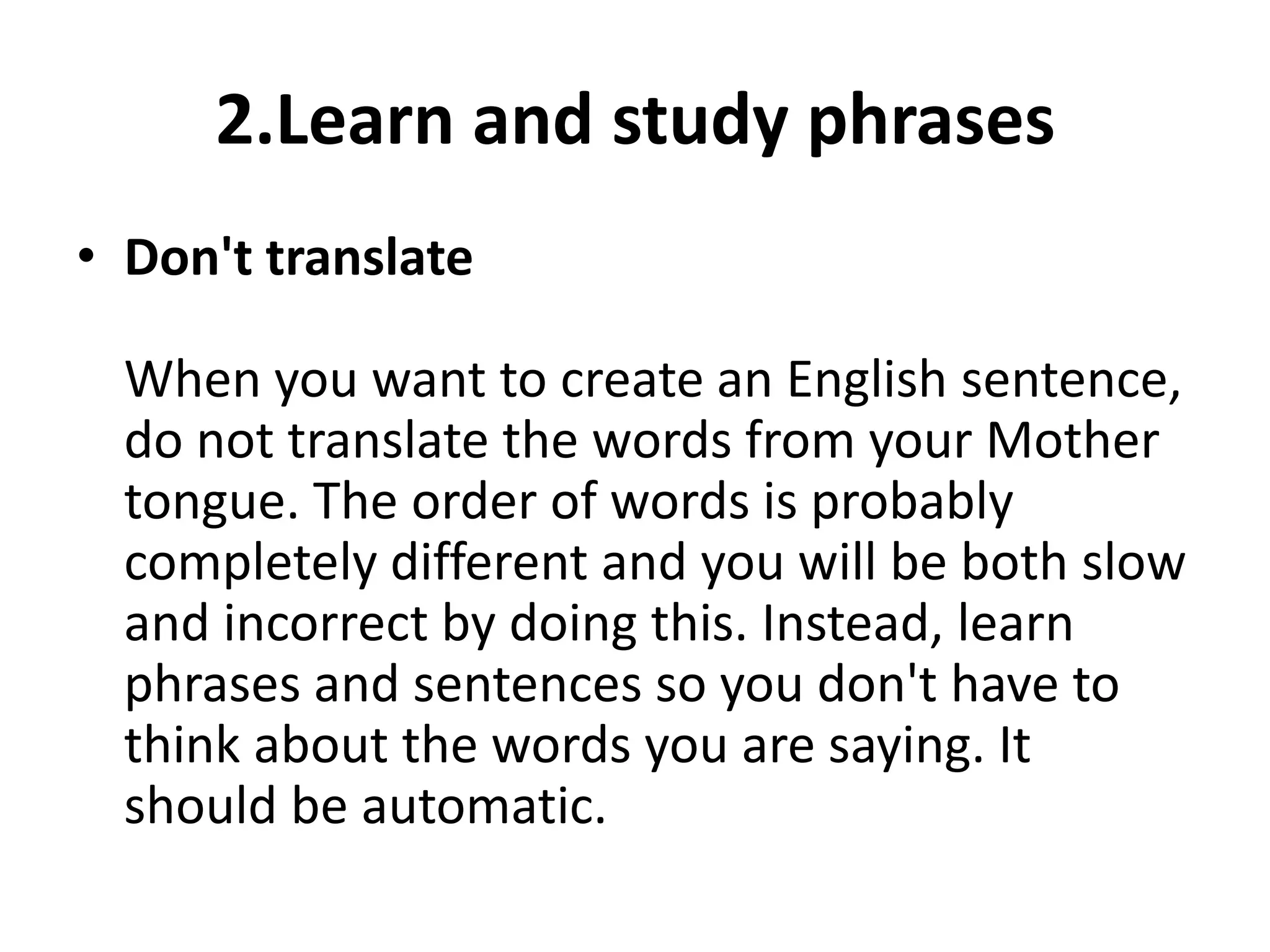 2.Learn and study phrases
• Don't translate
When you want to create an English sentence,
do not translate the words from your Mother
tongue. The order of words is probably
completely different and you will be both slow
and incorrect by doing this. Instead, learn
phrases and sentences so you don't have to
think about the words you are saying. It
should be automatic.

 