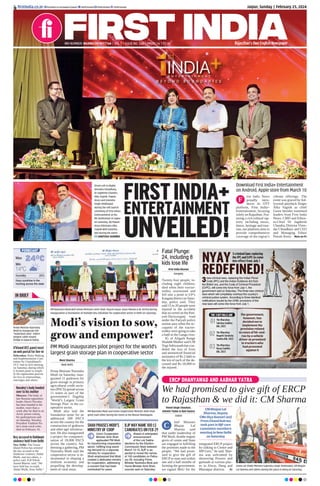 Jaipur, Sunday | February 25, 2024
RNI NUMBER: RAJENG/2019/77764 | VOL 5 | ISSUE NO. 260 | PAGES 16 | `3.00 Rajasthan’s Own English Newspaper
ﬁrstindia.co.in ﬁrstindia.co.in/epapers/jaipur theﬁrstindia theﬁrstindia theﬁrstindia
Prime Minister Narendra
Modi to inaugurate the
“Sudarshan Setu”, India’s
longest cable-stayed
bridge in Gujarat today.
IN BRIEF
U’khand UCC panel meet
on web portal for live-in
Dehradun: Rules Making
and Implementation Com-
mittee for Uttarakhand’s
UCC had its first meeting
on Saturday, during which
it formed panel to simpli-
fy the registration process
for live-in relationships,
marriages and others.
Key accused in Haldwani
violence held from Delhi
New Delhi: The Uttara-
khand Police has arrested
the key accused in the
Haldwani violence, Abdul
Malik, and two others, a
police said. IGP Nilesh
Anand Bharne, said, “We
have held key accused,
Abdul Malik, from Delhi.”
Navalny’s body handed
over to his mother
Moscow: The body of
late Russian opposition
leader Alexei Navalny
has been handed to his
mother, more than a
week after he died in an
Arctic prison colony,
his spokesperson said
on Saturday. Navalny,
President Vladimir Pu-
tin’s most vocal critic,
died on February 16.
ERCP DHANYAWAD AND AABHAR YATRA
We had promised to give gift of ERCP
to Rajasthan & we did it: CM Sharma
Vinod Singh Chouhan,
Ashvini Yadav & Ravi Katara
Jaipur
hief Minister
Bhajan Lal
Sharma said
that under leadership of
PM Modi, double engine
govts of centre and State
are engaged in fulfilling
the promises made to the
people. “We had prom-
ised to give the gift of
ERCP to state and within
one and a half months of
forming the government,
we signed MoU for the
integrated ERCP project
by talking to Centre and
MP Govt,” he said. Shar-
ma was welcomed by
showering flowers and
garlands at various plac-
es in Alwar, Deeg and
Bharatpur districts. P2
C
PM Narendra Modi with Union Ministers Amit Shah, Piyush Goyal, Arjun Munda & BL Verma during
inauguration & foundation of multiple key initiatives for cooperative sector in Delhi on Saturday.
Moni Sharma
New Delhi
Prime Minister Narendra
Modi on Saturday inau-
gurated 11 godowns for
grain storage in primary
agricultural credit socie-
ties (PACS) spread across
11 states as part of the
government’s flagship
‘World’s Largest Grain
Storage Plan’ in the co-
operative sector.
Modi also laid the
foundation stone for an
additional 500 PACS
across the country for the
construction of godowns
and other agri infrastruc-
ture. He also inaugurated
a project for computeri-
sation of 18,000 PACS
across the country. Ad-
dressing a gathering, PM
Narendra Modi said the
cooperative sector is in-
strumental in shaping a
resilient economy and
propelling the develop-
ment of rural areas.
PM Narendra Modi and Union Cooperation Minister Amit Shah
greet each other during the event at the Bharat Mandapam.
Modi’s vision to sow,
grow and empower!
PM Modi inaugurates pilot project for the world’s
largest grain storage plan in cooperative sector
SHAH PRAISES MODI’S
MINISTRY OF COOP
BJP MAY NAME 100 LS
CANDIDATES ON FEB 29
Union Cooperation
Minister Amit Shah
applauded PM Modi
for transforming cooperative
sector, fulﬁlling long-stand-
ing demand for a separate
ministry for cooperation.
Shah emphasized that Modi
created a dedicated ministry
for cooperation, addressing
a concern that had been
overlooked for years.
Ahead of anticipated
announcement
of the Lok Sabha
elections by the Election
Commission likely between
March 13-15, BJP is ex-
pected to reveal the names
of 100 candidates on Febru-
ary 29, including Prime
Minister Narendra Modi and
Home Minister Amit Shah,
sources said on Saturday.
First India Bureau
Kasganj
Twenty-four people, in-
cluding eight children,
died when their tractor-
trolley overturned and
fell into a pond in UP’s
Kasganj district on Satur-
day, police said. They
said 15 to 20 people were
injured in the accident
that occurred on the Pati-
yali-Dariyavganj road
under the Patiyali police
station area when the oc-
cupants of the tractor-
trolley were going to take
a bath in the Ganga river.
IG of Aligarh Range
Shalabh Mathur said CM
YogiAdityanath has con-
doled the loss of lives
and announced financial
assistance of Rs 2 lakh to
the kin of each of the de-
ceased and Rs 50,000 to
the injured.
Fatal Plunge:
24, including 8
kids lose life
Union Jal Shakti Minister Gajendra Singh Shekhawat, CM Bhajan
Lal Sharma and others during the yatra in Deeg on Saturday.
3new criminal laws, replacing the Indian Penal
Code (IPC) and the Indian Evidence Act from
the British era, and the Code of Criminal Procedure
(CrPC), will come into force from July 1, the
government said on Saturday. The three new criminal
laws which will completely overhaul the country’s
criminal justice system. According to three identical
notiﬁcations issued by the UHM, provisions of the
new laws will come into force from July 1.
NYAY
REDEFINED!
3 criminal laws replacing
the IPC and CrPC to come
into effect from July 1
THE 3 KEY BILLS ARE
The Bharatiya
Sakshya Sanhita
Bill, 2023
01
The Bharatiya
Nagarik Suraksha
Sanhita Bill, 2023
02
The Bharatiya
Nyaya Sanhita
Bill, 2023
03
The government,
however, has
decided not to
implement the
provision related
to cases of hit-and-
run by a vehicle
driver as promised
to truckers who
had protested
against it
24°C
14°C
Min
Humidity 25%
Max
Hazy sunshine in the
morning across the state
FORECAST
CM Bhajan Lal
Sharma, Deputy
CMs Diya Kumari and
Prem Chand Bairwa
took part in BJP core
committee members
meeting in New Delhi
on Saturday
FIRSTINDIA+
ENTERTAINMENT
UNVEILED!
irst India News
proudly intro-
duces its OTT
platform, First India+
Entertainment, focusing
solely on Rajasthan. Fea-
turing a rich cultural tap-
estry including music,
dance, heritage and tour-
ism, our platform aims to
provide comprehensive
coverage of the region’s
vibrant offerings. The
event was graced by bol-
lywood playback Singer
Alka Yagnik as chief
Guest besides esteemed
leaders from First India
News: CMD and Editor-
in-Chief Dr Jagdeesh
Chandra, Director Viren-
dar Choudhary and CEO
and Managing Editor
Pawan Arora. More on P3
(From Left to Right)
Virendra Choudhary,
Dr Jagdeesh Chandra,
Alka Yagnik, Pawan
Arora and Jinendra
Singh Shekhawat
during the soft launch
ceremony of First India+
Entertainment at the
RIC Auditorium in Jaipur
on Saturday. (B) Pawan
Arora felicitates Alka
Yagnik with Ganesha
idol during the event.
SANTOSH SHARMA
F
Download First India+ Entertainment
on Android, Apple store from March 10
 